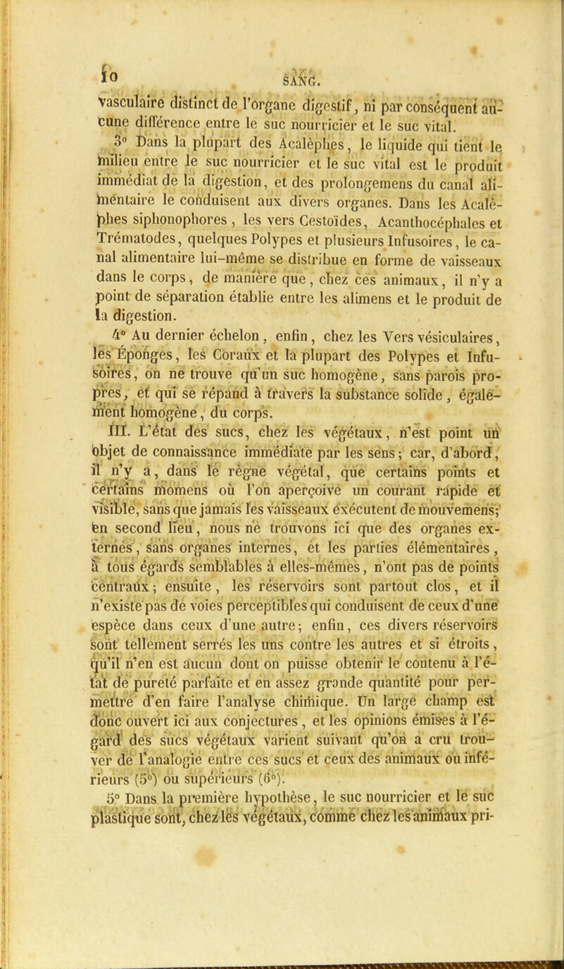 ÏO S ANC. vasculaire distinct de l'organe digestif, ni par conséquent au- cune différence entre le suc nourricier et le suc vital. 3° Dans la plupart des Acalèphes, le liquide qui lient le milieu entre le suc nourricier et le suc vital est le produit immédiat de la digestion, et des prolongerons du canal ali- mentaire le conduisent aux divers organes. Dans les Acale- phes siphonophores , les vers Cestoïdes, Acanthocéphales et Trémalodes, quelques Polypes et plusieurs Infusoires, le ca- nal alimentaire lui-môme se distribue en forme de vaisseaux dans le corps, de manière que, chez ces animaux, il n'y a point de séparation établie entre les alimens et le produit de la digestion. 4° Au dernier échelon, enfin, chez les Vers vésiculaires, les Éponges, les Coraux et la plupart des Polypes et Infu- soires, on ne trouve qu'un suc homogène, Sans parois pro- pres, et qui se répand à travers la substance solide , égale- ment homogène, du corps. HT. L'état des sucs, chez les végétaux, n'est point un objet de connaissance immédiate par les sens ; car, d'abord, il n'y a, dans le règne végétal, que certains points et certains momens où l'on aperçoive un courant rapide et visible, sans que jamais les vaisseaux exécutent demouvemens; fen second lieu, nous ne trouvons ici que des organes ex- ternes , sans organes internes, et les parties élémentaires, à tous égards semblables à elles-mêmes, n'ont pas de points centraux ; ensuite, les réservoirs sont partout clos, et il n'existe pas de voies perceptibles qui conduisent de ceux d'une espèce dans ceux d'une autre -, enfin, ces divers réservoirs sont tellement serrés les uns contre les autres et si étroits, qu'il n'en est aucun dont on puisse obtenir le contenu à l'é- tat de pureté parfaite et en assez grande quantité pour per- mettre d'en faire l'analyse chimique. Un large champ est donc ouvert ici aux conjectures , et les opinions émises à l'é- gard des sucs végétaux varient suivant qu'on a cru trou- ver de l'analogie eut rc ces sucs et ceux des animaux ou infé- rieurs (5°) ou supérieurs (6°). 5° Dans la première hypothèse, le suc nourricier et le suc plastique sont, chez les végétaux, comme chez les animaux pri-