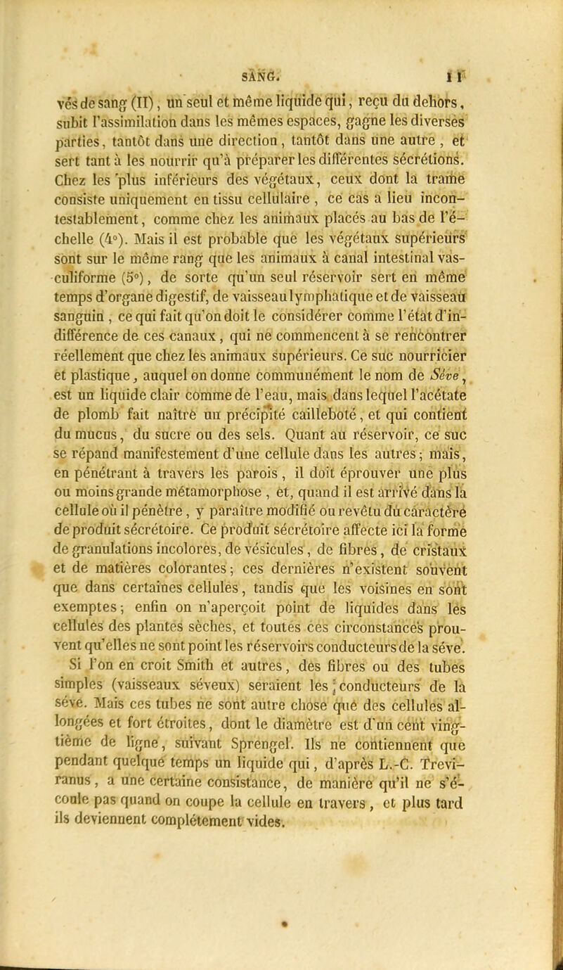 vés de sang (IT), un seul et même liquide qui, reçu du dehors, subit l'assimilation dans les mêmes espaces, gagne les diverses parties, tantôt dans une direction , tantôt dans une autre , et sert tant à les nourrir qu'à préparer les différentes sécrétions. Chez les'plus inférieurs des végétaux, ceux dont la trame consiste uniquement en tissu cellulaire , ce cas a lieu incon- testablement, comme chez les animaux placés au bas de l'é- chelle (4°). Mais il est probable que les végétaux supérieurs sont sur le même rang que les animaux à canal intestinal vas- culiforme (5°), de sorte qu'un seul réservoir sert en même temps d'organe digestif, de vaisseau lymphatique et de vaisseau sanguin, ce qui fait qu'on doit le considérer comme l'état d'in- différence de ces canaux, qui ne commencent à se rencontrer réellement que chez les animaux supérieurs. Ce suc nourricier et plastique, auquel on donne communément le nom de Sève, est un liquide clair comme de l'eau, mais dans lequel l'acétate de plomb fait naîtrè un précipité cailleboté, et qui contient du mucus, du sucre ou des sels. Quant au réservoir, ce suc se répand manifestement d'une cellule dans les autres; mais, en pénétrant à travers les parois, il doit éprouver une plus ou moins grande métamorphose , et, quand il est arrivé dans la cellule où il pénètre, y paraître modifié ou revêtu dû caractère de produit sécrétoire. Ce produit sécrétoire affecte ici la forme de granulations incolores, de vésicules, de fibres, de cristaux et de matières colorantes; ces dernières n'existent souvent que dans certaines cellules, tandis que les voisines en sont exemptes ; enfin on n'aperçoit point de liquides dans les cellules des plantes sèches, et toutes ces circonstances prou- vent qu'elles ne sont point les réservoirs conducteurs de la séve. Si l'on en croit Smith et autres, dés fibres ou des tubes simples (vaisseaux séveux) seraient les ; conducteurs de la séve. Mais ces tubes ne sont autre chose que des cellules al- longées et fort étroites, dont le diamètre est d'un cent ving- tième de ligne, suivant Sprengel. Ils ne contiennent que pendant quelque temps un liquide qui, d'après L.-C. Trevi- ranus, a une certaine consistance, de manière qu'il ne s'é- coale pas quand on coupe la cellule en travers , et plus tard ils deviennent complètement vides.