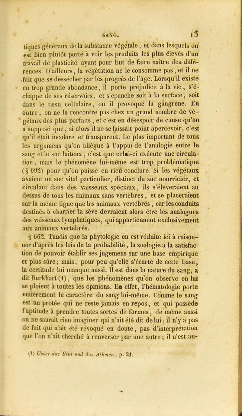 tiques généraux de la substance végétale, et dans lesquels on est bien plutôt porté à voir les produits les plus élevés d'un travail de plasticité ayant pour but de faire naître des diffé- rences. D'ailleurs, la végétation ne le consomme pas , et il ne fait que se dessécher par les progrès de l'âge. Lorsqu'il existe en trop grande abondance, il porte préjudice à la vie , s'é- chappe de ses réservoirs, et s'épanche soit à la surface, soit dans le tissu cellulaire, où il provoque la gangrène. En outre , on ne le rencontre pas chez un grand nombre de vé- gétaux des plus parfaits, et c'est en désespoir de cause qu'on a supposé que, si alors il ne se laissait point apercevoir, c'est qu'il était incolore et transparent. Le plus important de tous les argumens qu'on allègue à l'appui de l'analogie entre le sang et le suc laiteux, c'est que celui-ci exécute une circula- tion; mais le phénomène lui-même est trop problématique (§ 692) pour qu'on puisse en rien conclure. Si les végétaux avaient un suc vital particulier, distinct du suc nourricier, et circulant dans des vaisseaux spéciaux, ils s'élèveraient au dessus de tous les animaux sans vertèbres, et se placeraient sur la même ligne que les animaux vertébrés, car les conduits destinés à charrier la séve devraient alors être les analogues des vaisseaux lymphatiques, qui appartiennent exclusivement aux animaux vertébrés. § 662. Tandis que la phytologie en est réduite ici à raison- ner d'après les lois de la probabilité, la zoologie a la satisfac- tion de pouvoir établir ses jugemens sur une base empirique et plus sûre; mais, pour peu qu'elle s'écarte de cette base, la certitude lui manque aussi. Il est dans la nature du sang, a dit Burkhart (1), que les phénomènes qu'on observe en lui se ploient à toutes les opinions. Ea effet, l'hématologie porte entièrement le caractère du sang lui-même. Comme le sang est un protée qui ne reste jamais en repos, et qui possède l'aptitude à prendre toutes sortes de formes, de même aussi on ne saurait rien imaginer qui n'ait été dit de lui ; il n'y a pas de fait qui n'ait été révoqué en doute, pas d'interprétation cjue l'on n'ait cherché à renverser par une autre ; il n'est au- (1) UcUr das Blvt uni dus Athmen , p. 21.