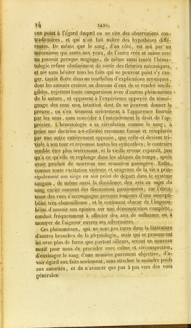 cun point à l'égard duquel on ne cite des observations con- tradictoires , et qui n'ait fait naître des hypothèses diffé- rentes. De même que le sang, d'un côté, est mû par un mécanisme qui saute aux yeux, de l'autre crée et anime avec un pouvoir presque magique, de même aussi tantôt l'héma- tologie refuse obstinément de sortir des théories mécaniques, et nie sans hésiter tous les faits qui ne peuvent point s'y ran- ger, tantôt flotte dans un tourbillon d'explications mystiques, dont les auteurs croient au dessous d'eux de se rendre intelli- gibles, rejettent toute comparaison avec d'autres phénomènes de la nature , et opposent à l'expérience appuyée du témoi- gnage des sens une intuition dont ils ne peuvent donner la preuve, ou s'en tiennent strictement à l'apparence fournie par les sens, sans concéder à l'entendement le droit de l'ap- précier. L'hématologie a sa circulation comme le sang ; à peine une doctrine a-t-elle été reconnue fausse et remplacée par une autre entièrement opposée, que celle-ci devient tri- viale à son tour et repousse toutes les sympathies; le contraire semble être plus intéressant, et la vieille erreur reparaît, jus- qu'à ce qu'elle se replonge dans les abîmes du temps , après avoir produit de nouveau une sensation passagère. Enfin, comme toute exciiation violeute et orageuse de la vie a prin- cipalement son siège ou son point de départ dans le système sanguin , de même aussi la dissidence des avis au sujet du sang excite souvent des discussions passionnées ; car l'étroi- tesse des vues s'accompagne presque toujours d'une suscepti- bilité très-chatouilleuse , et le sentiment obscur de l'impossi- bilité d'asseoir son opinion sur une démonstration complète , conduit fréquemment à affecter des airs de suffisance ou à montrer de l'aigreur envers ses adversaires. Ces phénomènes, qui ne sout pas rares dans la littérature d'autres branches de la physiologie, mais qui se prononcent ici avec plus de force que partout ailleurs, seront un nouveau motif pour nous de procéder avec calme et circonspection, d'envisager le sang d'une manière purement objective, d'a- voir égard aux faits seulement, sans attacher le moindre poids aux autorités, et de n'avancer que pas à pas vers des vues générales: