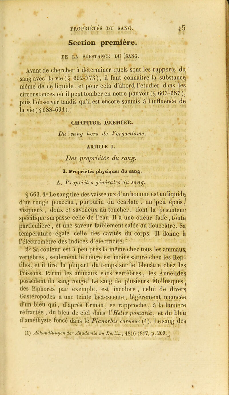 : ■ ■ ■ m. * -m Section première. DE LA SUBSTANCE DU ,SANG. Avant de chercher à déterminer quels sont les rapports du. sang avec la vie (§ 692-773), il faut connaître la substance, même de ce liquide , et pour cela d'abord l'étudier dans les circonstances où il peut tomber en notre pouvoir (§ 663-687), puis l'observer tandis qu'il est encore soumis à l'influence de la vie (§688-691).; CHAPITRE PREMIER. Du sang hors de l'organisme. ARTICLE I. Des propriétés du sang. I. Propriétés physiques du sang. A. Propriétés générales du sang. § 663.1° Le sang tiré des vaisseaux d'un homme est un liquide, d'un rouge ponceàu , purpurin ou écarlate , un peu épais,1 visqueux, doux ef savoneux aù toucher, dont la pesanteur spécifique surpasse celle de l'eau. Il a une odeur fade, toute particulière, et une saveur faiblement salée du douceâtre. Sa température égale celle des cavités du corps. Il donne à l'éleclromètre des indices d'électricité. ' 2° Sa couleur est à peu près la même chez tous les animaux vertébrés ; seulement le rouge est moins saturé chez les Rep- tiles, et il tire la plupart du temps sur le bleuâtre chez les Poissons. Parmi les animaux sans vertèbres, les Annélide^ possèdent du sang rouge. Le sang de plusieurs Mollusques ^ des Biphores par exemple, est incolore ; celui de divers. Gastéropodes a une teinte lactescente, légèrement nuancée d'un bleu qui, d'après Erman, se rapproche, à la lumière réfractée , du bleu de ciel dans Y Hélix pomatia, et du bleu d'améthyste foncé dans le Planorbis comeus (1). Le sang des (1) Abhundluinjon der Akadcmic zu Borliii, 1810-1817, p. 20f. *