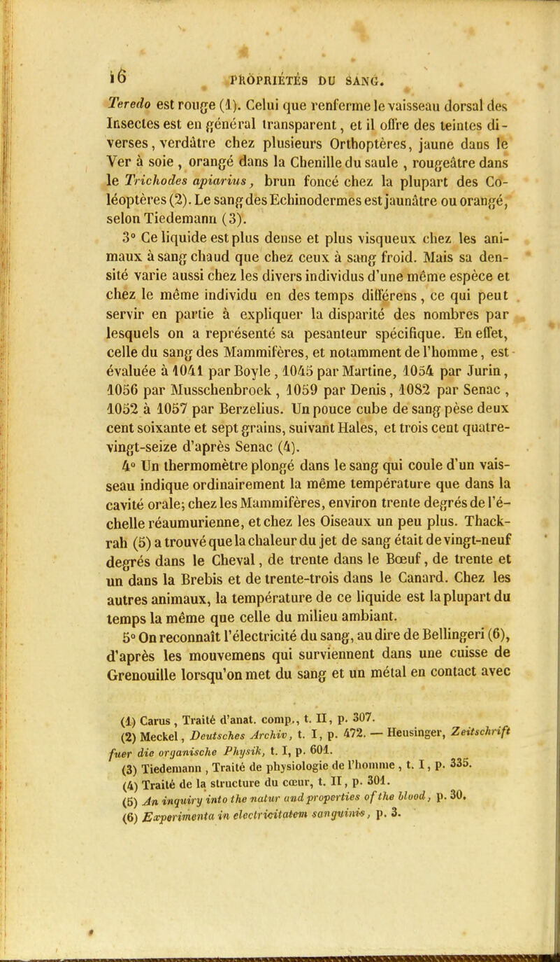 l6 l'KÔPMÉTÉS DU SANG. Teredo est rouge (1). Celui que renferme le vaisseau dorsal des Insectes est en général transparent, et il offre des teintes di- verses, verdàtre chez plusieurs Orthoptères, jaune dans le Ver à soie , orangé dans la Chenille du saule , rougeâtre dans le Trichodes apiarius, brun foncé chez la plupart des Co- léoptères (2). Le sang des Echinodermes est jaunâtre ou orangé, selon Tiedemann (3). 3° Ce liquide est plus dense et plus visqueux chez les ani- maux à sang chaud que chez ceux à sang froid. Mais sa den- sité varie aussi chez les divers individus d'une même espèce et chez le même individu en des temps différens, ce qui peut servir en partie à expliquer la disparité des nombres par lesquels on a représenté sa pesanteur spécifique. En effet, celle du sang des Mammifères, et notamment de l'homme, est évaluée à 1041 par Boyle, 1045 par Martine, 1054 par Jurin, 1056 par Musschenbroek , 1059 par Denis, 1082 par Senac , 1052 à 1057 par Berzelius. Un pouce cube de sang pèse deux cent soixante et sept grains, suivant Haies, et trois cent quatre- vingt-seize d'après Senac (4). 4° Un thermomètre plongé dans le sang qui coule d'un vais- seau indique ordinairement la même température que dans la cavité orale; chez les Mammifères, environ trente degrés de l'é- chelle réaumurienne, et chez les Oiseaux un peu plus. Thack- rah (5) a trouvé que la chaleur du jet de sang était de vingt-neuf degrés dans le Cheval, de trente dans le Boeuf, de trente et un dans la Brebis et de trente-trois dans le Canard. Chez les autres animaux, la température de ce liquide est la plupart du temps la même que celle du milieu ambiant. 5° On reconnaît l'électricité du sang, au dire de Bellingeri (6), d'après les mouvemens qui surviennent dans une cuisse de Grenouille lorsqu'on met du sang et un métal en contact avec (1) Carus , Traité d'anat. comp., t. II, p. 307. (2) Meckel, Deutsches Archiv, t. I, p. 472. — Heusinger, Zeitschrift fuer die oryanische Physik, 1.1, p. 601. (3) Tiedemann , Traité de physiologie de l'homme , t. I, p. 335. (4) Traité de la structure du cœur, t. II, p. 301. (5) An inquiry into the natur and properties ofthe bluod, p. 30.