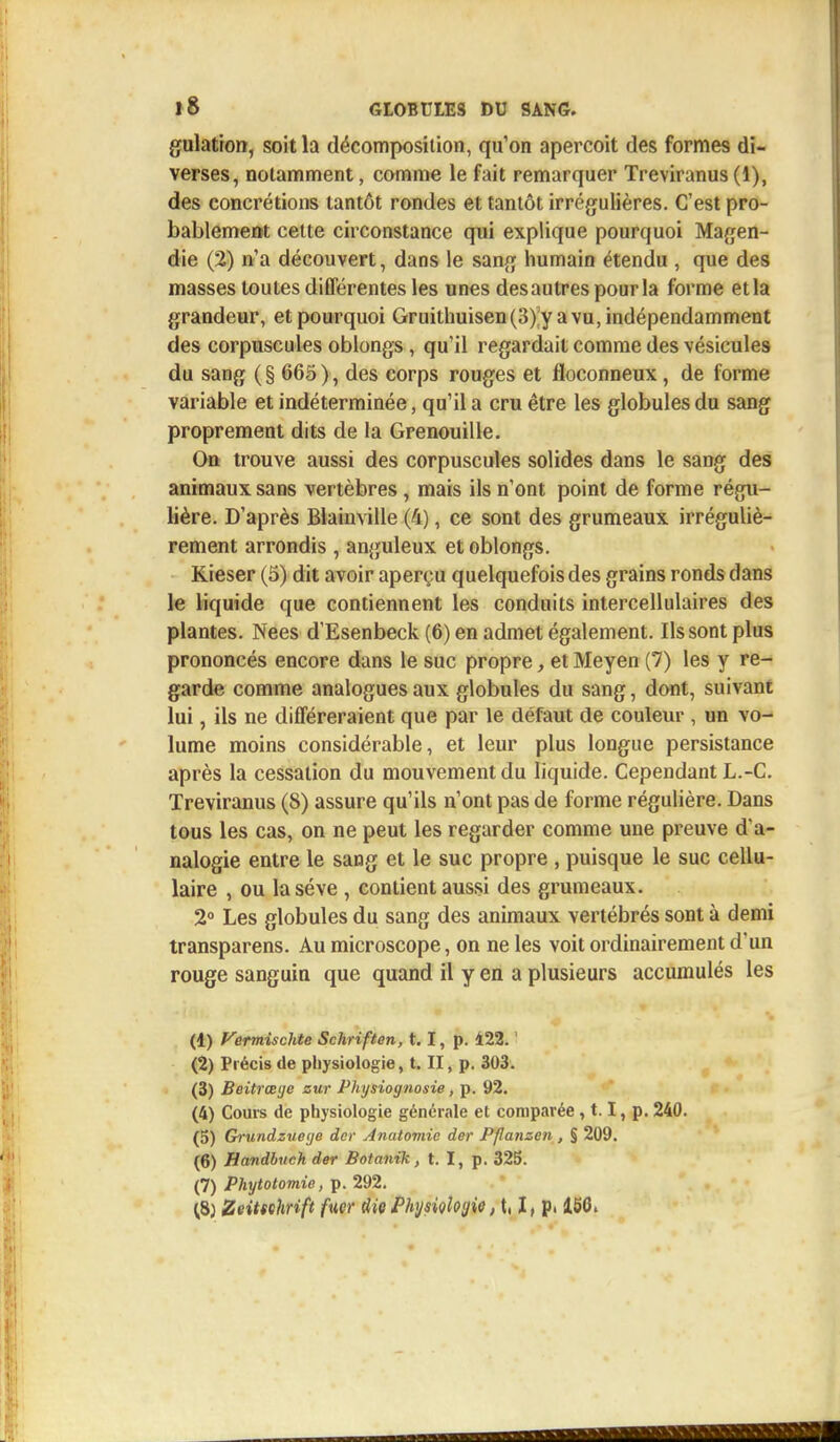 gulation, soit la décomposition, qu'on aperçoit des formes di- verses, notamment, comme le fait remarquer Treviranus (1), des concrétions tantôt rondes et tantôt irrégulières. C'est pro- bablement cette circonstance qui explique pourquoi Magen- die (2) n'a découvert, dans le sang humain étendu , que des masses toutes différentes les unes desautres pour la forme et la grandeur, et pourquoi Gruithuisen (3) y a vu, indépendamment des corpuscules oblongs, qu'il regardait comme des vésicules du sang (§ 665), des corps rouges et floconneux, de forme variable et indéterminée, qu'il a cru être les globules du sang proprement dits de la Grenouille. On trouve aussi des corpuscules solides dans le sang des animaux sans vertèbres, mais ils n'ont point de forme régu- lière. D'après Blainville (4), ce sont des grumeaux irréguliè- rement arrondis , anguleux et oblongs. Kieser (5) dit avoir aperçu quelquefois des grains ronds clans le liquide que contiennent les conduits intercellulaires des plantes. Nées d'Esenbeck (6) en admet également. Ils sont plus prononcés encore dans le suc propre, et Meyen (7) les y re- garde comme analogues aux globules du sang, dont, suivant lui, ils ne différeraient que par le défaut de couleur , un vo- lume moins considérable, et leur plus longue persistance après la cessation du mouvement du liquide. Cependant L.-C. Treviranus (8) assure qu'ils n'ont pas de forme régulière. Dans tous les cas, on ne peut les regarder comme une preuve d'a- nalogie entre le sang et le suc propre , puisque le suc cellu- laire , ou laséve , contient aussi des grumeaux. 2° Les globules du sang des animaux vertébrés sont à demi transparens. Au microscope, on ne les voit ordinairement d'un rouge sanguin que quand il y en a plusieurs accumulés les (1) Vermisclite Schriften, 1.1, p. 122. ' (2) Précis de physiologie, t. II, p. 303. (3) Beitrœijc zur Physiognosie, p. 92. (4) Cours de physiologie générale et comparée, 1.1, p. 240. (5) Grundzuege der Anatomie der Pfanzen , § 209. (6) Handbuch der Botanik, t. I, p. 325. (7) Phytotomie, p. 292.