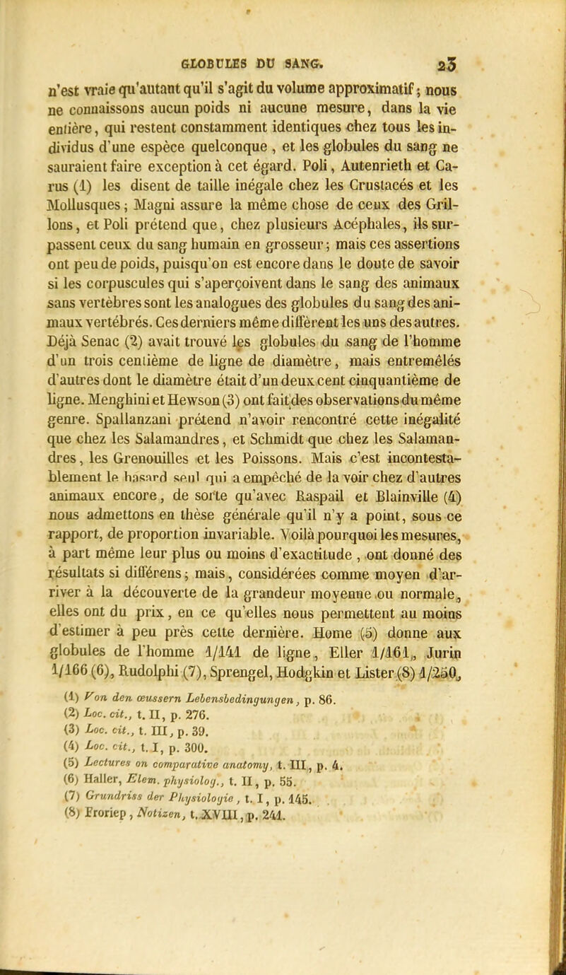 n'est vraie qu'autant qu'il s'agit du volume approximatif ; nous ne connaissons aucun poids ni aucune mesure, dans la vie eniière, qui restent constamment identiques chez tous les in- dividus d'une espèce quelconque , et les globules du sang ne sauraient faire exception à cet égard. Poli, Autenrieth et Ca- rus (1) les disent de taille inégale chez les Crustacés et les Mollusques ; Magni assure la même chose de ceux des Gril- lons, et Poli prétend que, chez plusieurs Acéphales, ils sur- passent ceux du sang humain en grosseur ; mais ces assertions ont peu de poids, puisqu'on est encore dans le doute de savoir si les corpuscules qui s'aperçoivent dans le sang des animaux sans vertèbres sont les analogues des globules du sang des ani- maux vertébrés. Ces derniers même différent les uns des autres. Déjà Senac (2) avait trouvé les globules du sang de l'homme d'un trois cemième de ligne de diamètre, mais entremêlés d'autres dont le diamètre était d'un deux cent cinquantième de ligne. Menghini et Hewson (3) ont faitdes observations du même genre. Spallanzani prétend n'avoir rencontré cette inégalité que chez les Salamandres, et Schmidt que chez les Salaman- dres , les Grenouilles et les Poissons. Mais c'est incontesta- blement 1p. hasard spnl qui a empêché de la voir chez d'autres animaux encore, de sorte qu'avec Raspail et Blainville (4) nous admettons en thèse générale qu'il n'y a point, sous ce rapport, de proportion invariable. Voilà pourquoi les mesures, à part même leur plus ou moins d'exactitude , ont donné des résultats si difFérens ; mais, considérées comme moyen d'ar- river à la découverte de la grandeur moyenne ou normale , elles ont du prix, en ce qu'elles nous permettent au moins d'estimer à peu près celte dernière. Home (ci) donne aux globules de l'homme 1/141 de ligne, Eller 1/161,, Jurin 1/166 (6), Rudolphi (7), Sprengel, Hodgkin et Lister (S) 1/250, (1) Von den œussern Lelensbedinyunyen, p. 86. (2) Loc.dt., t. II, p. 276. (3) Loc. cit., t. HI, p. 39. (4) Loc. cit., 1.1, p. 300. (5) Lectures on comparative anatomy, t. III, p. 4. (6) Haller, Elem. physioloy., t. II, p. 55. (7) Grundriss der Physiologie , t. I, p. 145. (8) froriep , Notizen, t.XVUI, p. 241.