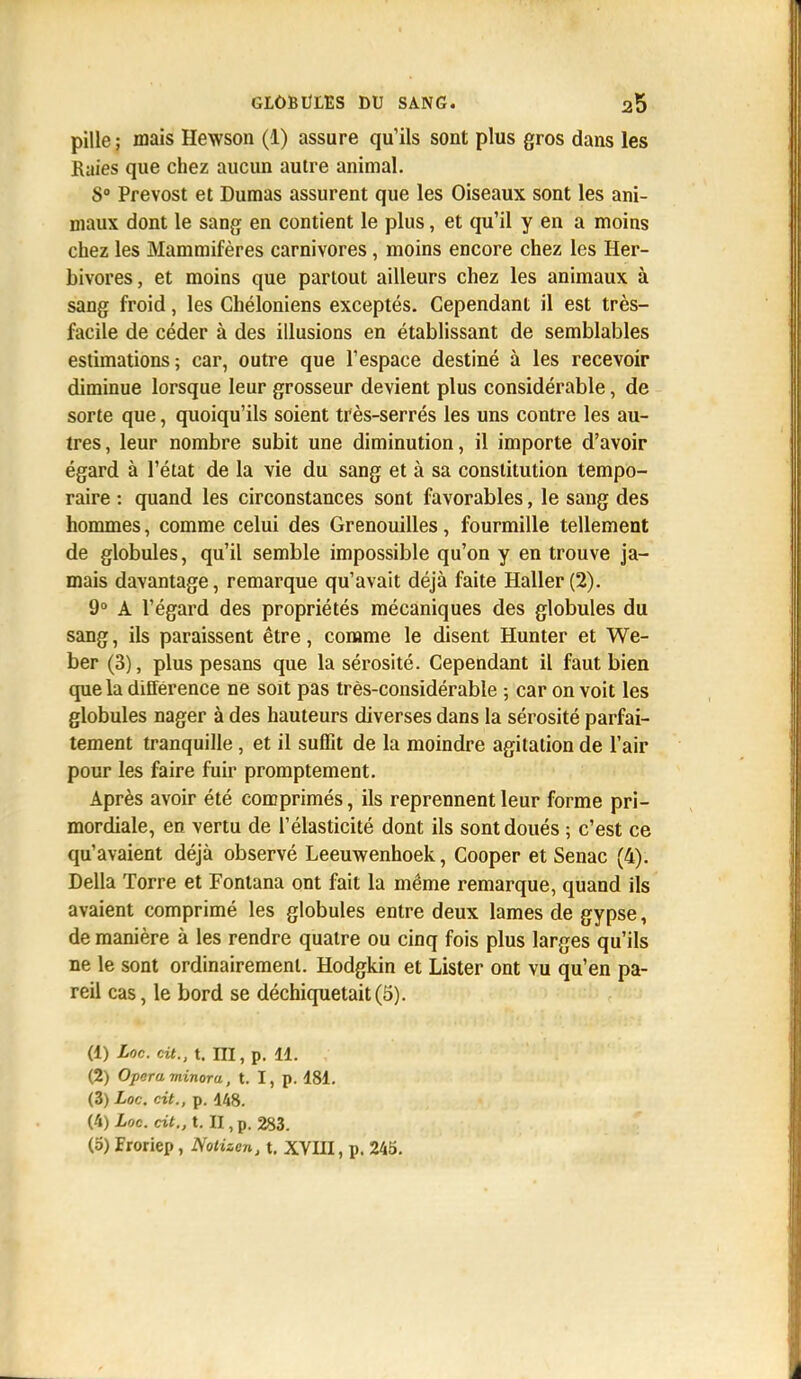 pille ; mais Hewson (1) assure qu'ils sont plus gros dans les Raies que chez aucun autre animal. S Prévost et Dumas assurent que les Oiseaux sont les ani- maux dont le sang en contient le plus, et qu'il y en a moins chez les Mammifères carnivores, moins encore chez les Her- bivores, et moins que partout ailleurs chez les animaux à sang froid, les Chéloniens exceptés. Cependant il est très- facile de céder à des illusions en établissant de semblables estimations; car, outre que l'espace destiné à les recevoir diminue lorsque leur grosseur devient plus considérable, de sorte que, quoiqu'ils soient très-serrés les uns contre les au- tres, leur nombre subit une diminution, il importe d'avoir égard à l'état de la vie du sang et à sa constitution tempo- raire : quand les circonstances sont favorables, le sang des hommes, comme celui des Grenouilles, fourmille tellement de globules, qu'il semble impossible qu'on y en trouve ja- mais davantage, remarque qu'avait déjà faite Haller(2). 9° A l'égard des propriétés mécaniques des globules du sang, ils paraissent être, comme le disent Hunter et We- ber (3), plus pesans que la sérosité. Cependant il faut bien que la différence ne soit pas très-considérable ; car on voit les globules nager à des hauteurs diverses dans la sérosité parfai- tement tranquille, et il suffit de la moindre agitation de l'air pour les faire fuir promptement. Après avoir été comprimés, ils reprennent leur forme pri- mordiale, en vertu de l'élasticité dont ils sont doués ; c'est ce qu'avaient déjà observé Leeuwenhoek, Cooper et Senac (4). Délia Torre et Fontana ont fait la même remarque, quand ils avaient comprimé les globules entre deux lames de gypse, de manière à les rendre quatre ou cinq fois plus larges qu'ils ne le sont ordinairement. Hodgkin et Lister ont vu qu'en pa- reil cas, le bord se déchiquetait (5). (1) Loc. cit., t. m, p. 11. (2) Opéra minora, t. I, p. 181. (3) Loc. cit., p. 148. (4) Loc. cit., t. II, p. 283. (o) Froriep, Notizen, t. XVIII, p. 245.