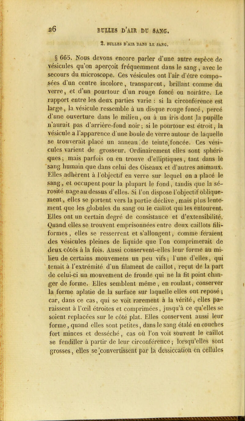 2. BCILES D'AIR DANS 1E SANG. § 665. Nous devons encore parler d'une autre espèce de vésicules qu'on aperçoit fréquemment dans le sang , avec le secours du microscope. Ces vésicules ont l'air d'être compo- sées d'un centre incolore, transparent, brillant comme du verre, et d'un pourtour d'un rouge foncé ou noirâtre. Le rapport entre les deux parties varie : si la circonférence est large, la vésicule ressemble à un disque rouge foncé, percé d'une ouverture dans le milieu, ou à un iris dont la pupille n'aurait pas d'arrière-fond noir ; si le pourtour est étroit, la vésicule a l'apparence d'une boule de verre autour de laquelle se trouverait placé un anneau . de teinte,foncée. Ces vési- cules varient de grosseur. Ordinairement elles sont sphéri- ques; mais parfois on en trouve d'elliptiques, tant dans le sang humain que dans celui des Oiseaux et d'autres animaux. Elles adhèrent à l'objectif en verre sur lequel on a placé le sang, et occupent pour la plupart le fond, tandis que la sé- rosité nage au dessus d'elles. Si l'on dispose l'objectif oblique- ment, elles se portent vers la partie déclive , mais plus lente- ment que les globules du sang ou le caillot qui les entourent. Elles ont un certain degré de consistance et d'extensibilité. Quand elles se trouvent emprisonnées entre deux caillots fili- formes , elles se resserrent et s'allongent, comme feraient des vésicules pleines de liquide que l'on comprimerait de deux côtés à la fois. Aussi conservent-elles leur forme au mi- lieu de certains mouvemens un peu vifs ; l'une d'elles, qui tenait à l'extrémité d'un filament de caillot, reçut de la part de celui-ci un mouvement de fronde qui ne la fit point chan- ger de forme. Elles semblent même , en roulant, conserver la forme aplatie de la surface sur laquelle elles ont reposé ; car, dans ce cas, qui se voit rarement à la vérité, elles pa- raissent à l'œil étroites et comprimées, jusqu'à ce qu'elles se soient replacées sur le côté plat. Elles conservent aussi leur forme, quand elles sont petites, dans le sang étalé en couches fort minces et desséché, cas où l'on voit souvent le caillot se fendiller à partir de leur circonférence ; lorsqu'elles sont grosses, elles se [convertissent par la dessiccation en cellules