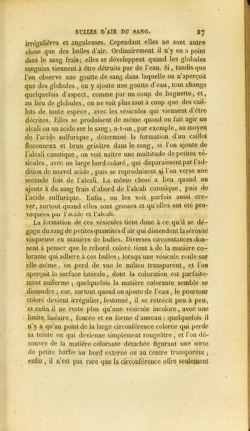 irrégulières et anguleuses. Cependant elles ne sont autre chose que des bulles d'air. Ordinairement il n'y en a point dans le sang frais ; elles se développent quand les globules sanguins viennent à être détruits par de l'eau. Si, tandis que l'on observe une goutte de sang dans laquelle on n'aperçoit que des globules , on y ajoute une goutte d'eau, tout change quelquefois d'aspect, comme par un coup de baguette, et, au lieu de globules, on ne voit plus tout à coup que des cail- lots de toute espèce, avec les vésicules qui viennent d'être décrites. Elles se produisent de même quand on fait agir un alcali ou un acide sur le sang ; a-t-on, par exemple, au moyen de l'acide sulfurique, déterminé la formation d'un caillot floconneux et brun grisâtre dans le sang, si l'on ajoute de l'alcali caustique, on voit naître une multitude de petites vé- sicules , avec un large bord coloré, qui disparaissent par l'ad- dition de nouvel acide , puis se reproduisent si l'on verse une seconde fois de l'alcali. La même chose a lieu quand on ajoute à du sang frais d'abord de l'alcali caustique, puis de l'acide sulfurique. Enfin, on les voit parfois aussi cre- ver, surtout quand elles sont grosses et qu'elles ont été pro- voquées par l'acide et l'alcali. La formation de ces vésicules tient donc à ce qu'il se dé- gage du sang de petites quantités d'air qui distendent la sérosité visqueuse en manière de bulles. Diverses circonstances don- nent à penser que le rebord coloré lient à de la matière co- lorante qui adhère à ces bulles ; lorsqu'une vésicule roule sur elle-même, on perd de vue le milieu transparent, et l'on aperçoit la surface latérale, dont la coloration est parfaite- ment uniforme ; quelquefois la matière colorante semble se dissoudre ; car, surtout quand on ajoute de l'eau, le pourtour coloré devient irrégulier, festonné, il se rétrécit peu à peu, et enfin il ne reste plus qu'une vésicule incolore, avec une limite linéaire, foncée et en forme d'anneau : quelquefois il n'y a qu'un point de la large circonférence colorée qui perde sa teinte ou qui devienne simplement rougeâtre, et l'on dé- couvre de la matière colorante détachée figurant une sorte de petite barbe au bord externe ou au centre transparent ; enfin, il n'est pas rare que la circonférence offre seulement