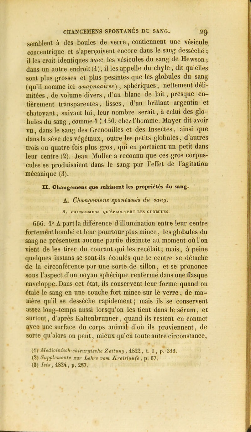 semblent à des boules de verre, contiennent une vésicule concentrique et s'aperçoivent encore dans le sang desséché ; il les croit identiques avec les vésicules du sang de Hewson ; dans un autre endroit (1), il les appelle du chyle, dit qu'elles sont plus grosses et plus pesantes que les globules du sang (qu'il nomme ici anapnoaires), sphériques, nettement déli- mitées , de volume divers, d'un blanc de lait, presque en- tièrement transparentes, lisses, d'un brillant argentin et chatoyant; suivant lui, leur nombre serait, à celui des glo- bulesdu sang , comme 1: 150, chez l'homme. Mayer dit avoir vu, dans le sang des Grenouilles et des Insectes, ainsi que dans la séve des végétaux, outre les petits globules, d'autres trois ou quatre fois plus gros, qui en portaient un petit dans leur centre (2). Jean Muller a reconnu que ces gros corpus- cules se produisaient dans le sang par l'effet de l'agitation mécanique (3). IX. Changemens que subissent les propriétés du sang. A. Changemens spontanés du sang. 4. clIA.NCi.51I. Ai yu'tJ-ttOt Y KKT LES GLOBULES. 666. 1° A part la différence d'illumination entre leur centre fortement bombé et leur pourtour plus mince, les globules du sang ne présentent aucune partie distincte au moment où l'on vient de les tirer du courant qui les recélait; mais, à peine quelques instans se sont-ils écoulés que le centre se détache de la circonférence par une sorte de sillon, et se prononce sous l'aspect d'un noyau sphérique renfermé dans une flasque enveloppe. Dans cet état, ils conservent leur forme quand on étale le sang en une couche fort mince sur le verre, de ma- nière qu'il se dessèche rapidement; mais ils se conservent assez long-temps aussi lorsqu'on les tient dans le sérum, et surtout, d'après Kaltenbrunner, quand ils restent en contact avec une surface du corps animal d'où ils proviennent, de sorte qu'alors on peut, mieux qu'en toute autre circonstance, (1) Mcclicinisch-chirurgische Zeituny, 1822, t. I, p. 311. (2) Supplemcnte zur Lehrc vom Krcislaufc, p. 67. (3) Isii, 1824, p. 287.