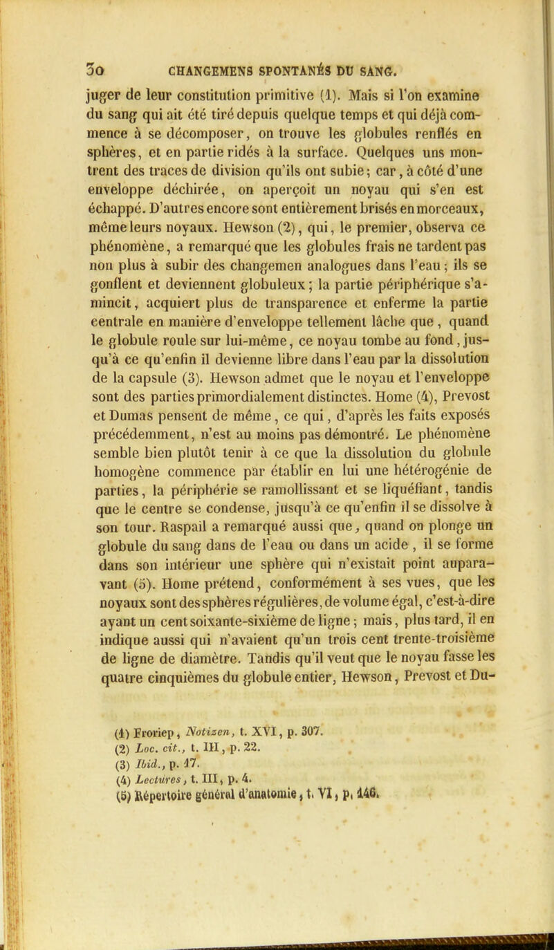 juger de leur constitution primitive (1). Mais si Ton examine du sang qui ait été tiré depuis quelque temps et qui déjà com- mence à se décomposer, on trouve les globules renflés en sphères, et en partie ridés à la surface. Quelques uns mon- trent des traces de division qu'ils ont subie ; car, à côté d'une enveloppe déchirée, on aperçoit un noyau qui s'en est échappé. D'autres encore sont entièrement brisés enmorceaux, même leurs noyaux. Hewson (2), qui, le premier, observa ce phénomène, a remarqué que les globules frais ne tardent pas non plus à subir des changemen analogues dans l'eau ; ils se gonflent et deviennent globuleux ; la partie périphérique s'a- mincit, acquiert plus de transparence et enferme la partie centrale en manière d'enveloppe tellement lâche que , quand le globule roule sur lui-même, ce noyau tombe au fond, jus- qu'à ce qu'enfin il devienne libre dans l'eau par la dissolution de la capsule (3). Hewson admet que le noyau et l'enveloppe sont des parties primordialement distinctes. Home (4), Prévost et Dumas pensent de même, ce qui, d'après les faits exposés précédemment, n'est au moins pas démontré. Le phénomène semble bien plutôt tenir à ce que la dissolution du globule homogène commence par établir en lui une hétérogénie de parties, la périphérie se ramollissant et se liquéfiant, tandis que le centre se condense, jusqu'à ce qu'enfin il se dissolve à son tour. Raspail a remarqué aussi que, quand on plonge un globule du sang dans de l'eau ou dans un acide , il se l'orme dans son intérieur une sphère qui n'existait point aupara- vant (5). Home prétend, conformément à ses vues, que les noyaux sont des sphères régulières, de volume égal, c'est-à-dire ayant un cent soixante-sixième de ligne ; mais, plus tard, il en indique aussi qui n'avaient qu'un trois cent trente-troisième de ligne de diamètre. Tandis qu'il veut que le noyau fasse les quatre cinquièmes du globule entier, Hewson, Prévost et Du- (1) Froriep, Notizen, t. XVI, p. 307. (2) Loc. cit., t. 111, p. 22. (3) Ibid., p. 47. (4) Lectures, t. III, p. 4. (6) Répertoire général d'anatomie, t, VI, p. 146,