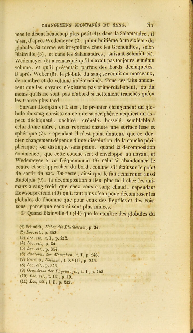 mas le disent beaucoup plus petit (1) ; dans la Salamandre, il n'est, d'après Wedemeyer (2), qu'un huitième à un sixième du globule. Sa forme est irrégulière chez les Grenouilles, selon Blainville (3), et dans les Salamandres, suivant Schmidt (4). Wedemeyer (5) a remarqué qu'il n'avait pas toujours le même volume, et qu'il présentait parfois des bords déchiquetés. D'après Weber(6), le globule du sang se réduit en morceaux, de nombre et de volume indéterminés. Tous ces faits annon- cent que les noyaux n'existent pas primordialement, ou du moins qu'ils ne sont pas d'abord si nettement tranchés qu'on les trouve plus tard. Suivant Hodgkin et Lister, le premier changement du glo- bule du sang consiste en ce que sa périphérie acquiert un as- pect déchiqueté , déchiré , crénelé, bosselé, semblable à celui d'une mûre, mais reprend ensuite une surface lisse et sphérique (7). Cependant il n'est point douteux que ce der- nier changement dépende d'une dissolution de la couche péri- phérique ; on distingue sans peine, quand la décomposition commence, que cette couche sert d'enveloppe au noyau, et Wedemeyer a vu fréquemment (8) celui-ci abandonner le centre et se rapprocher du bord, comme s'il était sur le point de sortir du sac. Du reste, ainsi que le fait remarquer aussi Rudolphi (9), la décomposition a lieu plus tard chez les ani- maux à sang froid que chez ceux à sang chaud ; cependant Hewsonprétend (10) qu'il faut plus d'eau pour décomposer les globules de l'homme que pour ceux des Reptiles et des Pois- sons , parce que ceux-ci sont plus minces. 2° Quand Blainville dit (11) que le nombre des globules du (1) Schmidt, Ueler die Blutkœrner, p. 34. (2) Loc. cit., p. 352. (3) Loc. cit., 1.1, p. 212. (4) Loc. cit., p. 34. (5) Loc. cit., p. 354. (6) Anatomic des Menschcn, t. I, p. 448. (7) Froriep, Notizen , t. XVIII, p. 245. (8) Loc. cit., p. 345. (9) Grundriss der Physiologie, t. I, p. 143 (10) Loc. cit., t. III, p. 19. (11) Lot% cit., \, l, p, 212,