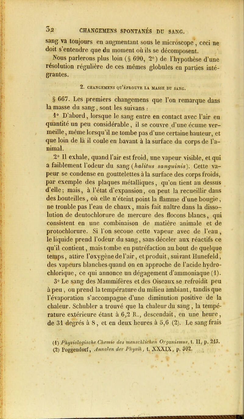 sang va toujours en augmentant sous le microscope , ceci ne doit s'entendre que du moment où ils se décomposent. Nous parlerons plus loin (§ 690, 2°) de l'hypothèse d'une résolution régulière de ces mêmes globules en parties inté- grantes. 2. CHANGEMENS QU'ÉPROUVE LA MASSE DU SANG. § 667. Les premiers changemens que l'on remarque dans la masse du sang, sont les suivans : 1° D'abord, lorsque le sang entre en contact avec l'air en quantité un peu considérable, il se couvre d'une écume ver- meille , même lorsqu'il ne tombe pas d'une certaine hauteur, et que loin de là il coule en bavant à la surface du corps de l'a- nimal. 2° Il exhale, quand l'air est froid, une vapeur visible, et qui a faiblement l'odeur du sang (halitus sanguinis). Cette va- peur se condense en gouttelettes à la surface des corps froids, par exemple des plaques métalliques, qu'on tient au dessus d'elle; mais, à l'état d'expansion, on peut la recueillir dans des bouteilles, où elle n'éteint point la flamme d'une bougie, ne trouble pas l'eau de chaux, mais fait naître dans la disso- lution de deutochlorure de mercure des flocons blancs, qui consistent en une combinaison de matière animale et de protochlorure. Si l'on secoue cette vapeur avec de l'eau, le liquide prend l'odeur du sang, sans déceler aux réactifs ce qu'il contient, mais tombe en putréfaction au bout de quelque temps, attire l'oxygène de l'air, et produit, suivant Hunefeld, des vapeurs blanches quand on en approche de l'acide hydro- chlorique, ce qui annonce un dégagement d'ammoniaque (1). 3° Le sang des Mammifères et des Oiseaux se refroidit peu à peu, ou prend la température du milieu ambiant, tandis que l'évaporation s'accompagne d'une diminution positive de la chaleur. Schubler a trouvé que la chaleur du sang, la tempé- rature extérieure étant à 6,2 R., descendait, en une heure, de 31 degrés à 8, et en deux heures à 5,6 (2). Le sang frais (1) Physiologische Chemie des menschlichen Organismus, t. II, p. 213.