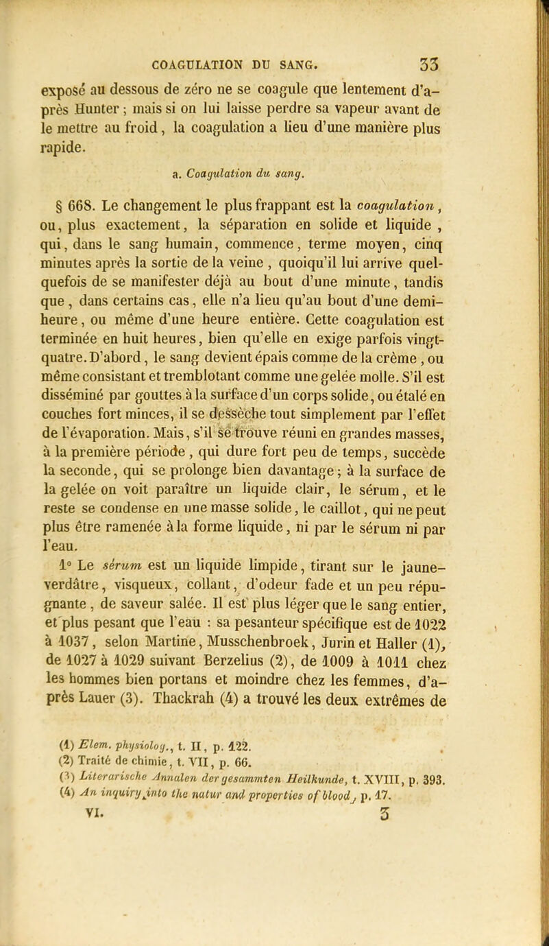 exposé au dessous de zéro ne se coagule que lentement d'a- près Hunter ; mais si on lui laisse perdre sa vapeur avant de le mettre au froid, la coagulation a lieu d'une manière plus rapide. a. Coagulation du sang. § 668. Le changement le plus frappant est la coagulation, ou, plus exactement, la séparation en solide et liquide , qui, dans le sang humain, commence, terme moyen, cinq minutes après la sortie de la veine , quoiqu'il lui arrive quel- quefois de se manifester déjà au bout d'une minute, tandis que , dans certains cas, elle n'a lieu qu'au bout d'une demi- heure , ou même d'une heure entière. Cette coagulation est terminée en huit heures, bien qu'elle en exige parfois vingt- quatre. D'abord , le sang devient épais comme de la crème, ou même consistant et tremblotant comme une gelée molle. S'il est disséminé par gouttes à la surface d'un corps solide, ou étalé en couches fort minces, il se dessèche tout simplement par l'effet de l'évaporation. Mais, s'il se trouve réuni en grandes masses, à la première période , qui dure fort peu de temps, succède la seconde, qui se prolonge bien davantage ; à la surface de la gelée on voit paraître un liquide clair, le sérum, et le reste se condense en une masse solide, le caillot, qui ne peut plus être ramenée à la forme liquide, ni par le sérum ni par l'eau. 1° Le sérum est un liquide limpide, tirant sur le jaune- verdâtre, visqueux, collant, d'odeur fade et un peu répu- gnante , de saveur salée. Il est plus léger que le sang entier, et plus pesant que l'eau : sa pesanteur spécifique est de 1022 à 1037, selon Martine, Musschenbroek, Jurin et Haller (1), de 1027 à 1029 suivant Berzelius (2), de 1009 à 1011 chez les hommes bien portans et moindre chez les femmes, d'a- près Lauer (3). Thackrah (4) a trouvé les deux extrêmes de (1) Elem. physiolog., t. II, p. 122. (2) Traité de chimie, t. VII, p. 66. p) Litcrarische Annalen der gesammten Heilkunde, t. XVIII, p. 393. (4) An inquirijjnto Ihe nuiur and propcrtks ofbloodj p. 17. vi. 3