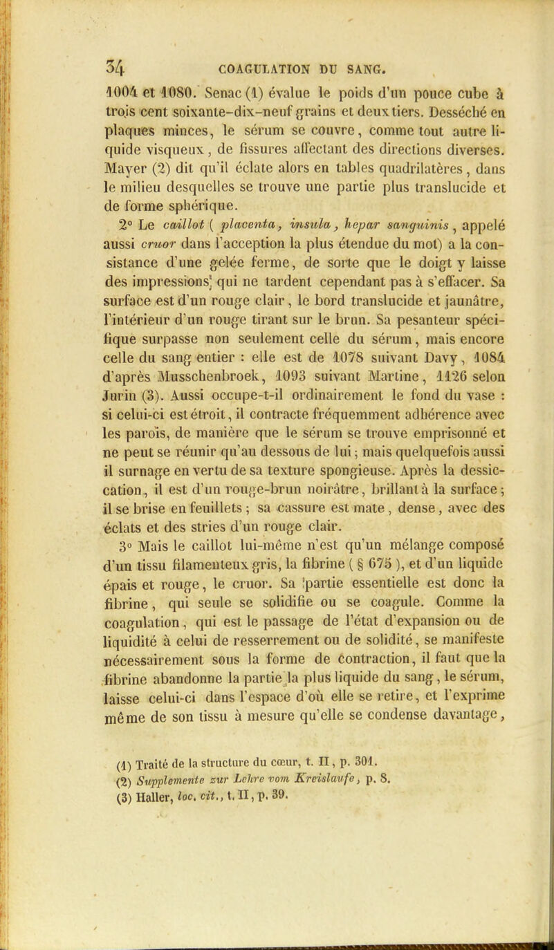 1004 et 1080. Senac(l) évalue le poids d'un pouce cube à tro.is cent soixante-dix-neuf grains et deux, tiers. Desséché en plaques minces, le sérum se couvre, comme tout autre li- quide visqueux , de fissures affectant des directions diverses. Mayer (2) dit qu'il éclate alors en tables quadrilatères, dans le milieu desquelles se trouve une partie plus translucide et de forme sphérique. 2° Le caillot ( placenta, insula, hepar sanguinis , appelé aussi cruor dans l'acception la plus étendue du mot) a la con- sistance d'une gelée ferme, de sorte que le doigt y laisse des impressions] qui ne tardent cependant pas à s'effacer. Sa surface est d'un rouge clair, le bord translucide et jaunâtre, l'intérieur d'un rouge tirant sur le brun. Sa pesanteur spéci- fique surpasse non seulement celle du sérum, mais encore celle du sang entier : elle est de 1078 suivant Davy, 4084 d'après Musschenbroek, 1093 suivant Martine, 1126 selon Jurin (3). Aussi occupe-t-il ordinairement le fond du vase : si celui-ci est étroit, il contracte fréquemment adhérence avec les parois, de manière que le sérum se trouve emprisonné et ne peut se réunir qu'au dessous de lui ; mais quelquefois aussi il surnage en vertu de sa texture spongieuse. Après la dessic- cation, il est d'un rouge-brun noirâtre, brillant à la surface; il se brise en feuillets ; sa «assure est mate, dense, avec des éclats et des stries d'un rouge clair. 3° Mais le caillot lui-même n'est qu'un mélange composé d'un tissu filamenteux gris, la fibrine ( § 675 ), et d'un liquide épais et rouge, le cruor. Sa îpartie essentielle est donc la fibrine, qui seule se solidifie ou se coagule. Comme la coagulation, qui est le passage de l'état d'expansion ou de liquidité à celui de resserrement ou de solidité, se manifeste nécessairement sous la forme de contraction, il faut que la fibrine abandonne la partie la plus liquide du sang, le sérum, laisse celui-ci dans l'espace d'où elle se retire, et l'exprime même de son tissu à mesure qu'elle se condense davantage, (d) Traité de la structure du cœur, t. II, p. 301. (2) SwpplemenU zur Lchrc vom Kreislavfe, p. S. (3) Haller, loc. ci*., t. II, p. 39.