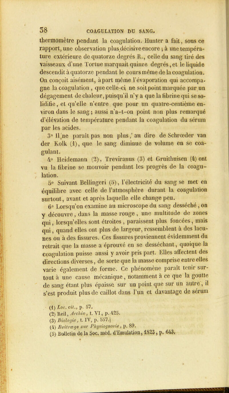 thermomètre pendant la coagulation. Hunter a fait, sous ce rapport, une observation plus décisive encore ; à une tempéra- ture extérieure de quatorze degrés R., celle du sang tiré des vaisseaux d'une Tortue marquait quinze degrés,et le liquide descendit à quatorze pendant le cours même de la coagulation. On conçoit aisément, à part même Tévaporation qui accompa- gne la coagulation, que celle-ci, ne soit point marquée par un dégagement de chaleur, puisqu'il n'y a que la librine qui se so- lidifie , et qu'elle n'entre que pour un quatre-centième en- viron dans le sang ; aussi n'a-t-on point non plus remarqué d'élévation de température pendant la coagulation du sérum par les acides. 3° l\,ne paraît pas non plusau dire de Schrœder van der Kolk (1), que le sang diminue de volume en se coa- gulant. 4° Heidemann (2), Treviranus (3) et Gruithuisen (4) ont vu la fibrine se mouvoir pendant les progrès de la coagu- lation. 5° Suivant Bellingeri (5), l'électricité du sang se met en équilibre avec celle de l'atmosphère durant la coagulation surtout, avant et après laquelle elle change peu. 6° Lorsqu'on examine au microscope du sang desséché, on y découvre, dans la masse rouge, une multitude de zones qui, lorsqu'elles sont étroites , paraissent plus foncées, mais qui, quand elles ont plus de largeur, ressemblent à des lacu- nes ou à des fissures. Ces fissures proviennent évidemment du retrait que la masse a éprouvé en se desséchant, quoique la coagulation puisse aussi y avoir pris part. Elles affectent des directions diverses, de sorte que la masse comprise entre elles varie également de forme. Ce phénomène paraît tenir sur- tout à une cause mécanique, notamment à ce que la goutte de sang étant plus épaisse sur un point que sur un autre, il s'est produit plus de caillot dans l'un et davantage de sérum (1) Loc. cit., p. 57. (2) Reil, ArcHv, t. VI, p. 425. (3) Biologie, t. IV, p. 557.j (4) Beitrœge sur Physiognosie, p. 89. (5) Bulletin de la Soc. méd. d'Emulation, 1823, p. 643.