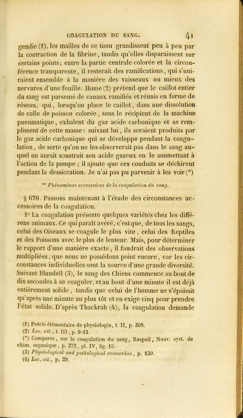 COAGULATION DU SANG. 4l gendie (1), les mailles de ce tissu grandissent peu à peu par la contraction de la fibrine, tandis qu'elles disparaissent sur certains points ; entre la partie centrale colorée et la circon- férence transparente, il resterait des ramifications, qui s'uni- raient ensemble à la manière des vaisseaux ou mieux des nervures d'une feuille. Home (2) prétend que le caillot entier du sang est parsemé de canaux ramifiés et réunis en forme de réseau, qui, lorsqu'on place le caillot, dans une dissolution de colle de poisson colorée , sous le récipient de la machine pneumatique, exhalent du gaz acide carbonique et se rem- plissent de cette masse : suivant lui, ils seraient produits par le gaz acide carbonique qui se développe pendant la coagu- lation , de sorte qu'on ne les observerait pas dans le sang au- quel on aurait soustrait son acide gazeux en le soumettant à l'action de la pompe ; il ajoute que ces conduits se déchirent pendant la dessiccation. Je n'ai pas pu parvenir à les voir (*) ** Phénomènes accessoires de la coagulation du sang. % 670. Passons maintenant à l'étude des circonstances ac- cessoires de la coagulation. 1° La coagulation présente quelques variétés chez les diffé- rens animaux. Ce qui paraît avéré, c'estque, de tous les sangs, celui des Oiseaux se coagule le plus vite , celui des Reptiles et des Poissons avec le plus de lenteur. Mais, pour déterminer le rapport d'une manière exacte, il faudrait des observations multipliées, que nous ne possédons point encore, car les cir- constances individuelles sont la source d'une grande diversité. Suivant Blundell (3), le sang des Chiens commence au bout de dix secondes à se coaguler, et au bout d'une minute il est déjà entièrement solide , tandis que celui de l'homme ne s'épaissit qu'après une minute au plus tôt et en exige cinq pour prendre l'état solide. D'après Thackrah (4), la coagulation demande (1) Précis élémentaire de physiologie, t. II, p. 308. (2) Loc. cit., t. III, p. 9-13. (*) Comparez, sur la coagulation du sang, Raspail, Nouv. syst. de chim. organique, p. 372, pl. IV, fig. 45. (3) Physiological and pathological rescarches, p. 430. (4) Loc. cit., p. 29.