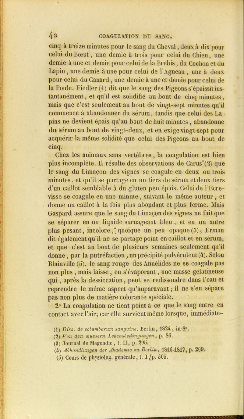 cinq à treize minutes pour le sang du Cheval, deux à dix pour celui du Bœuf, une demie à trois pour celui du Chien, une demie à une et demie pour celui de la Brebis, du Cochon et du Lapin, une demie à une pour celui de l'Agneau , une à deux pour celui du Canard, une demie à une et demie pour celui de la Poule. Fiedler (1) dit que le sang des Pigeons s'épaissit ins- tantanément , et qu'il est solidifié au bout de cinq minutes, mais que c'est seulement au bout de vingt-sept minutes qu'il commence à abandonner du sérum, tandis que celui des La pins ne devient épais qu'au bout de huit minutes, abandonne du sérum au bout de vingt-deux, et en exige vingt-sept pour acquérir la même solidité que celui des Pigeons au bout de cinq. Chez les animaux sans vertèbres, la coagulation est bien plus incomplète. Il résulte des observations de Carus'(2) que le sang du Limaçon des vignes se coagule en deux ou trois minutes, et qu'il se partage en un tiers de sérum et deux tiers d'un caillot semblable à du gluten peu épais. Celui de l'Ecre- visse se coagule en une minute, suivant le même auteur, et donne un caillot à la fois plus abondant et plus ferme. Mais Gaspard assure que le sang du Limaçon des vignes ne fait que se séparer en un liquide surnageant bleu, et en un autre plus pesant, incolorequoique un peu opaque (3) ; Erman dit également qu'il ne se partage point en caillot et en sérum, et que c'est au bout de plusieurs semaines seulement qu'il donne, par la putréfaction, un précipité pulvérulent (4). Selon Blainville (5), le sang rouge des Annélides ne se coagule pas non plus , mais laisse, en s'évaporant, une masse gélatineuse qui, après la dessiccation, peut se redissoudre dans l'eau et reprendre le même aspect qu'auparavant ; il ne s'en sépare pas non plus de matière colorante spéciale. 2° La coagulation ne tient point à ce que le sang entre en contact avec l'air; car elle survient même lorsque, immédiate- (1) Diss. de columbarum sanguine. Berlin, 1824, in-80. (2) Von den œusscrn Lebensbedinyungen, p. 86. (3) Journal de Magendie, t. II, p. 295. (4) Abhandlnngen der Akadcmie zu Berlin, 1816-18i7, p. 209.