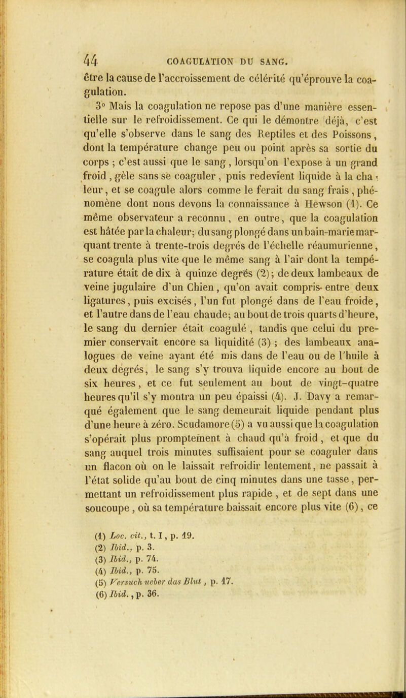 être la cause de l'accroissement de célérité qu'éprouve la coa- gulation. 3° Mais la coagulation ne repose pas d'une manière essen- tielle sur le refroidissement. Ce qui le démontre déjà, c'est qu'elle s'observe dans le sang des Reptiles et des Poissons, dont la température change peu ou point après sa sortie du corps ; c'est aussi que le sang, lorsqu'on l'expose à un grand froid, gèle sans se coaguler, puis redevient liquide à la cha ■ leur, et se coagule alors comme le ferait du sang frais, phé- nomène dont nous devons la connaissance à Hewson (1). Ce même observateur a reconnu, en outre, que la coagulation est hâtée par la chaleur; du sang plongé dans un bain-marie mar- quant trente à trente-trois degrés de l'échelle réaumurienne, se coagula plus vite que le même sang à l'air dont la tempé- rature était de dix à quinze degrés (2) ; de deux lambeaux de veine jugulaire d'un Chien, qu'on avait compris-entre deux ligatures, puis excisés, l'un fut plongé dans de l'eau froide, et l'autre dans de l'eau chaude; au bout de trois quarts d'heure, le sang du dernier était coagulé , tandis que celui du pre- mier conservait encore sa liquidité (3) ; des lambeaux ana- logues de veine ayant été mis dans de l'eau ou de l'huile à deux degrés, le sang s'y trouva liquide encore au bout de six heures, et ce fut seulement au bout de vingt-quatre heures qu'il s'y montra un peu épaissi (4). J. Davy a remar- qué également que le sang demeurait liquide pendant plus d'une heure à zéro. Scudamore(5) a vu aussi que la coagulation s'opérait plus promptement à chaud qu'à froid, et que du sang auquel trois minutes suffisaient pour se coaguler dans un flacon où on le laissait refroidir lentement, ne passait à l'état solide qu'au bout de cinq minutes dans une tasse, per- mettant un refroidissement plus rapide , et de sept dans une soucoupe, où sa température baissait encore plus vite (6), ce (1) Loc. cit., 1.1, p. 19. (2) Ibid., p. 3. (3) Ibid., p. 74. (4) Ibid., p. 75. (5) Verswsh ncber dus Blul , p. 17. (6) Ibid., p. 36.