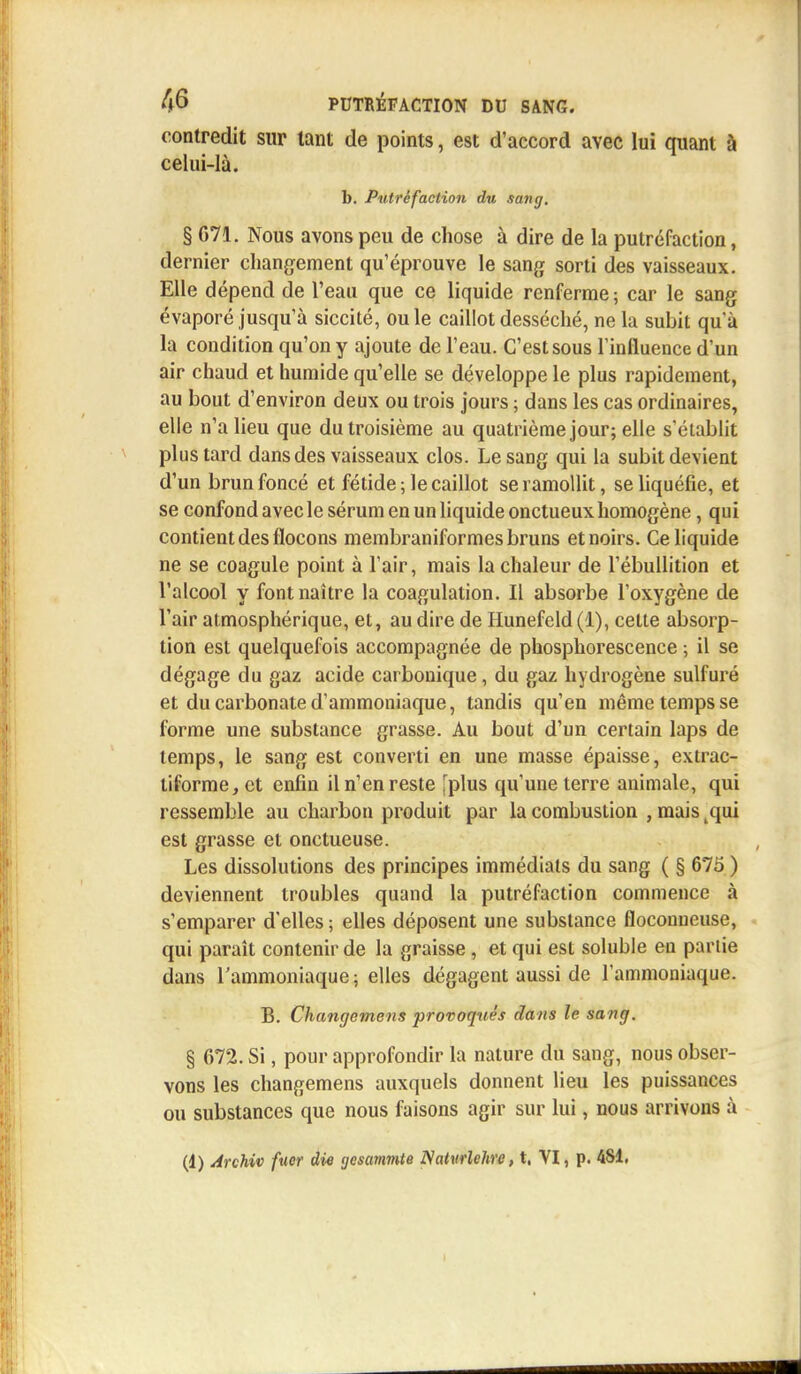 contredit sur tant de points, est d'accord avec lui quant à celui-là. b. Putréfaction du sang, § 671. Nous avons peu de chose à dire de la putréfaction, dernier changement qu'éprouve le sang sorti des vaisseaux. Elle dépend de l'eau que ce liquide renferme ; car le sang évaporé jusqu'à siccité, ou le caillot desséché, ne la subit qu'à la condition qu'on y ajoute de l'eau. C'est sous l'influence d'un air chaud et humide qu'elle se développe le plus rapidement, au bout d'environ deux ou trois jours ; dans les cas ordinaires, elle n'a lieu que du troisième au quatrième jour; elle s'établit plus tard dans des vaisseaux clos. Le sang qui la subit devient d'un brun foncé et fétide; le caillot se ramollit, se liquéfie, et se confond avec le sérum en un liquide onctueux homogène, qui contient des flocons membraniformes bruns et noirs. Ce liquide ne se coagule point à l'air, mais la chaleur de l'ébullition et l'alcool y font naître la coagulation. Il absorbe l'oxygène de l'air atmosphérique, et, au dire de Hunefeld(l), cette absorp- tion est quelquefois accompagnée de phosphorescence ; il se dégage du gaz acide carbonique, du gaz hydrogène sulfuré et du carbonate d'ammoniaque, tandis qu'en même temps se forme une substance grasse. Au bout d'un certain laps de temps, le sang est converti en une masse épaisse, extrac- liforme,et enfin il n'en reste [plus qu'une terre animale, qui ressemble au charbon produit par la combustion , mais tqui est grasse et onctueuse. Les dissolutions des principes immédiats du sang ( § 675 ) deviennent troubles quand la putréfaction commence à s'emparer d'elles ; elles déposent une substance floconneuse, qui paraît contenir de la graisse, et qui est soluble eu partie dans l'ammoniaque ; elles dégagent aussi de l'ammoniaque. B. Changemens provoqués dans le sang. § 672. Si, pour approfondir la nature dû sang, nous obser- vons les changemens auxquels donnent lieu les puissances ou substances que nous faisons agir sur lui, nous arrivons à (1) Archiv faer die gesammte Nahtrlehre, t, VI, p. 481.