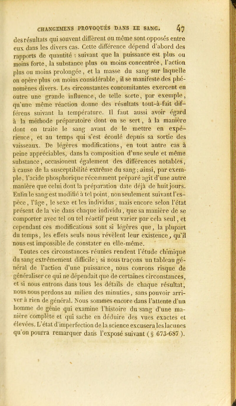des résultats qui souvent diffèrent ou même sont opposés entre eux dans les divers cas. Cette différence dépend d'abord des rapports de quantité : suivant que la puissance est plus ou moins forte, la substance plus ou moins concentrée, l'action plus ou moins prolongée, et la masse du sang sur laquelle on opère plus ou moins considérable, il se manifeste des phé- nomènes divers. Les circonstantes concomitantes exercent en outre une grande influence, de telle sorte, par exemple, qu'une même réaction donne des résultats tout-à-fait dif- férens suivant la température. Il faut aussi avoir égard à la méthode préparatoire dont on se sert, à la manière dont on traite le sang avant de le mettre en expé- rience, et au temps qui s'est écoulé depuis sa sortie des vaisseaux. De légères modifications, en tout autre cas à peine appréciables, dans la composition d'une seule et même substance, occasionenl également des différences notables, à cause de la susceptibilité extrême du sang; ainsi, par exem- ple, l'acide phosphorique récemment préparé agit d'une autre manière que celui dont la préparation date déjà de huit jours. Enfin le sang est modifié à tel point, non seulement suivant l'es- pèce , l'âge, le sexe et les individus, mais encore selon l'état présent de la vie dans chaque individu, que sa manière de se comporter avec tel ou tel réactif peut varier par cela seul, et cependant ces modifications sont si légères que, la plupart du temps, les effets seuls nous révèlent leur existence, qu'il nous est impossible de constater en elle-même. Toutes ces circonstances réunies rendent l'étude chimique du sang extrêmement difficile ; si nous traçons un tableau gé- néral de l'action d'une puissance, nous courons risque de {jén'-raliser ce qui ne dépendait que de certaines circonstances, et si nous entrons dans tous les détails de chaque résultat, nous nous perdons au milieu des minuties, sans pouvoir arri- ver à rien de général. Nous sommes encore dans l'attente d'un homme de génie qui examine l'histoire du sang d'une ma- nière complète et qui sache en déduire des vues exactes et élevées. L'état d'imperfection de la science excusera leslacunes qu'on pourra remarquer dans l'exposé suivant ( § 073-C87 ).