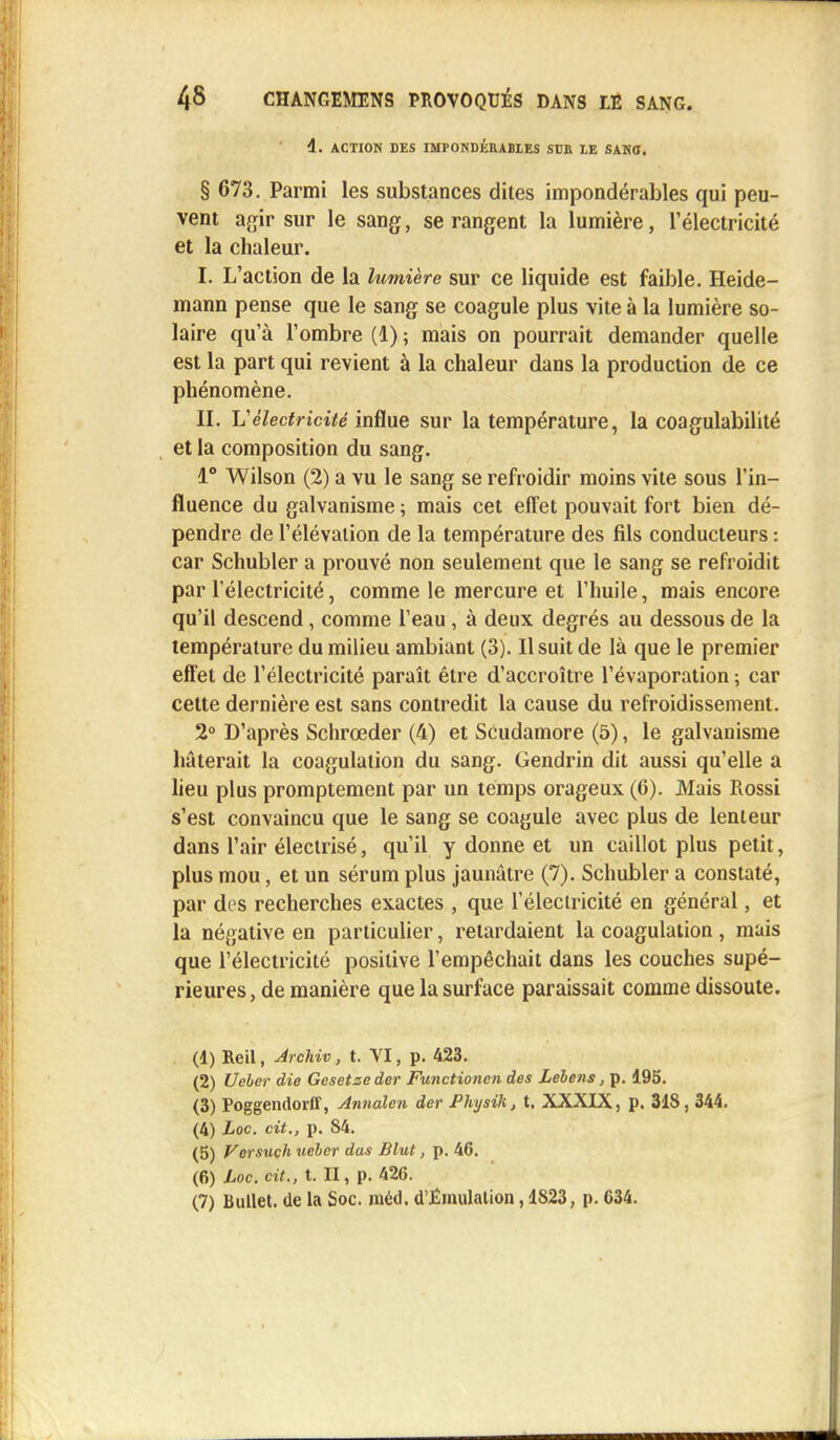 4. ACTION DES IMPONDÉRABLES SUE LE SANO. § 673. Parmi les substances dites impondérables qui peu- vent agir sur le sang, se rangent la lumière, l'électricité et la chaleur. I. L'action de la lumière sur ce liquide est faible. Heide- mann pense que le sang se coagule plus vite à la lumière so- laire qu'à l'ombre (1) ; mais on pourrait demander quelle est la part qui revient à la chaleur dans la production de ce phénomène. II. V'électricité influe sur la température, la coagulabilité et la composition du sang. 1° Wilson (2) a vu le sang se refroidir moins vite sous l'in- fluence du galvanisme ; mais cet effet pouvait fort bien dé- pendre de l'élévation de la température des fils conducteurs : car Schubler a prouvé non seulement que le sang se refroidit par l'électricité, comme le mercure et l'huile, mais encore qu'il descend, comme l'eau, à deux degrés au dessous de la température du milieu ambiant (3). Il suit de là que le premier effet de l'électricité paraît être d'accroître l'évaporation ; car cette dernière est sans contredit la cause du refroidissement. 2° D'après Schrœder (4) et Scudamore (5), le galvanisme hâterait la coagulation du sang. Gendrin dit aussi qu'elle a lieu plus promptement par un temps orageux (6). Mais Rossi s'est convaincu que le sang se coagule avec plus de lenteur dans l'air électrisé, qu'il y donne et un caillot plus petit, plus mou, et un sérum plus jaunâtre (7). Schubler a constaté, par des recherches exactes , que l'électricité en général, et la négative en particulier, retardaient la coagulation , mais que l'électricité positive l'empêchait dans les couches supé- rieures, de manière que la surface paraissait comme dissoute. (1) Reil, Jrchiv, t. VI, p. 423. (2) Ueber die Gesetseder Functioncn des Lebens, p. 195. (3) Poggendorff, Annalen der Physik, t. XXXIX, p. 318, 344. (4) Loc. cit., p. 84. (5) Versuch ueber das Blut, p. 46. (6) Loc. cit., t. II, p. 426. (7) Bullet. (le la Soc. niéd. d'Émulation, 1823, p. 634.