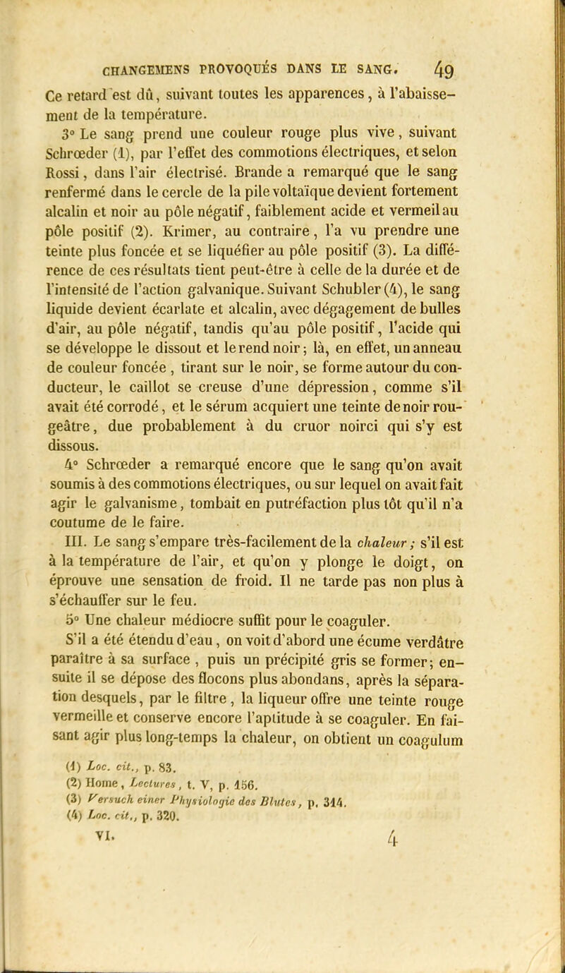 Ce retard est dû, suivant toutes les apparences, à l'abaisse- ment de la température. 3° Le sang prend une couleur rouge plus vive, suivant Schrœder (1), par l'effet des commotions électriques, et selon Rossi, dans l'air électrisé. Brande a remarqué que le sang renfermé dans le cercle de la pile voltaïque devient fortement alcalin et noir au pôle négatif, faiblement acide et vermeil au pôle positif (2). Krimer, au contraire, l'a vu prendre une teinte plus foncée et se liquéfier au pôle positif (3). La diffé- rence de ces résultats tient peut-être à celle de la durée et de l'intensité de l'action galvanique. Suivant Schubler (4), le sang liquide devient écarlate et alcalin, avec dégagement de bulles d'air, au pôle négatif, tandis qu'au pôle positif, l'acide qui se développe le dissout et le rend noir ; là, en effet, un anneau de couleur foncée , tirant sur le noir, se forme autour du con- ducteur, le caillot se creuse d'une dépression, comme s'il avait été corrodé, et le sérum acquiert une teinte de noir rou- geâtre, due probablement à du cruor noirci qui s'y est dissous. 4° Schrœder a remarqué encore que le sang qu'on avait soumis à des commotions électriques, ou sur lequel on avait fait agir le galvanisme, tombait en putréfaction plus tôt qu'il n'a coutume de le faire. III. Le sang s'empare très-facilement de la chaleur; s'il est à la température de l'air, et qu'on y plonge le doigt, on éprouve une sensation de froid. Il ne tarde pas non plus à s'échauffer sur le feu. 5° Une chaleur médiocre suffit pour le coaguler. S'il a été étendu d'eau, on voit d'abord une écume verdâtre paraître à sa surface , puis un précipité gris se former; en- suite il se dépose des flocons plus abondans, après la sépara- tion desquels, par le filtre , la liqueur offre une teinte rouge vermeille et conserve encore l'aptitude à se coaguler. En fai- sant agir plus long-temps la chaleur, on obtient un coagulum (1) Loc. cit., p. 83. (2) Home, Lectures, t. V, p. 156. (3) Versuch einer Physiologie des Blutes, p, 314. (4) Loc. Ht., p. 320. VI. 4