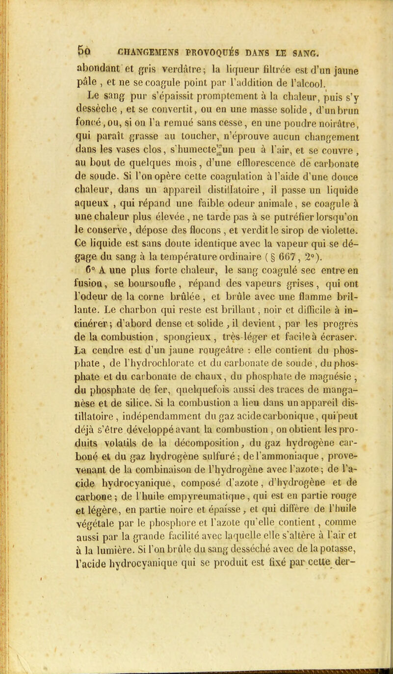 abondant et gris verdâlre; la liqueur filtrée est d'un jaune pâle , et ne se coagule point par l'addition de l'alcool. Le sang pur s'épaissit promptement à la chaleur, puis s'y dessèche , et se convertit, ou en une masse solide, d'un brun foncé, ou, si on l'a remué sans cesse, en une poudre noirâtre, qui paraît grasse au toucher, n'éprouve aucun changement dans les vases clos, s'humecte^un peu à l'air, et se couvre , au bout de quelques mois, d'une elllorescence de carbonate de soude. Si l'on opère cette coagulation à l'aide d'une douce chaleur, dans un appareil distillaloire, il passe un liquide aqueux , qui répand une faible odeur animale, se coagule à une chaleur plus élevée, ne tarde pas à se putréfier lorsqu'on le conserve, dépose des flocons , et verdit le sirop de violette. Ce liquide est sans doute identique avec la vapeur qui se dé- gage du sang à la température ordinaire ( § 667, 2°). 6° A une plus forte chaleur, le sang coagulé sec entre en fusion, se boursoufle, répand des vapeurs grises, qui ont l'odeur de la corne brûlée , et brûle avec une flamme bril- lante. Le charbon qui reste est brillant, noir et difficile à in- cinérer ; d'abord dense et solide, il devient, par les progrès de la combustion, spongieux, très-léger et facile à écraser. La cendre est d'un jaune rougeâtre : elle contient du phos- phate , de l'hydrochlorate et du carbonate de soude, du phos- phate et du carbonate de chaux, du phosphate de magnésie , du phosphate de fer, quelquefois aussi des traces de manga- nèse et de silice. Si la combustion a lieu dans un appareil dis- tillaloire , indépendamment du gaz acide carbonique, qui peut déjà s'être développé avant la combustion, on obtient les pro- duits volatils de la décomposition, du gaz hydrogène car- boné et du gaz hydrogène sulfuré; de l'ammoniaque, prove- venant de la combinaison de l'hydrogène avec l'azote ; de l'a- cide hydrocyanique, composé d'azote, d'hydrogène et de carbone ; de l'huile empyreumatique, qui est en partie rouge et légère, en partie noire et épaisse, et qui diffère de l'huile végétale par le phosphore et l'azote qu'elle contient, comme aussi par la grande facilité avec laquelle elle s'altère à l'air et à la lumière. Si l'on brûle du sang desséché avec de la potasse, l'acide hydrocyanique qui se produit est fixé par cette der-