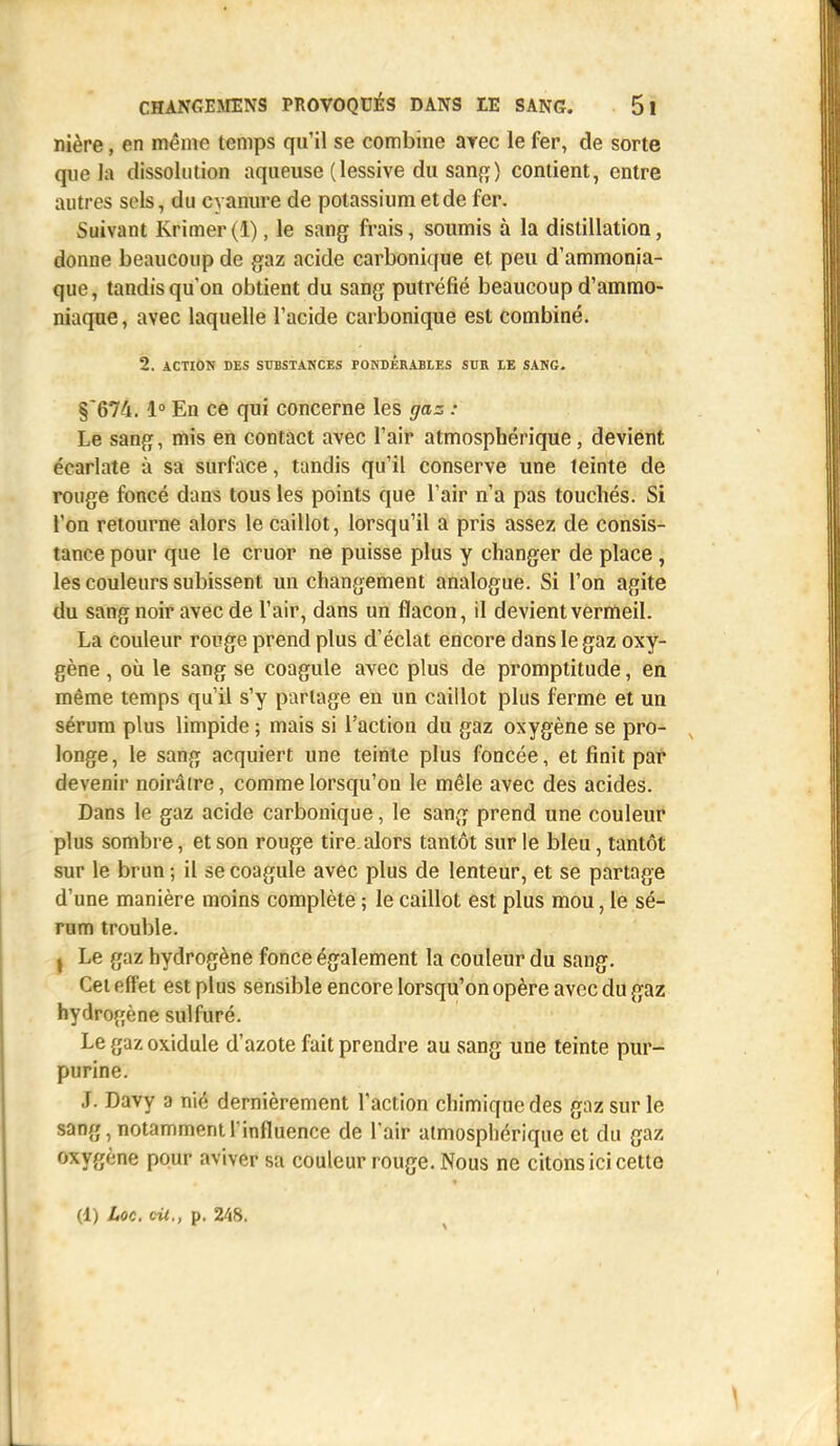 nière, en même temps qu'il se combine arec le fer, de sorte que la dissolution aqueuse (lessive du sang) contient, entre autres sols, du cyanure de potassium et de fer. Suivant Krimer (1), le sang frais, soumis à la distillation, donne beaucoup de gaz acide carbonique et peu d'ammonia- que, tandis qu'on obtient du sang putréfié beaucoup d'ammo- niaque , avec laquelle l'acide carbonique est combiné. 2. ACTION DES SUBSTANCES PONDÉRABLES SUR LE SANG. §674.1° En ce qui concerne les gaz : Le sang, mis en contact avec l'air atmosphérique, devient écarlate à sa surface, tandis qu'il conserve une teinte de rouge foncé dans tous les points que l'air n'a pas touchés. Si l'on retourne alors le caillot, lorsqu'il a pris assez de consis- tance pour que le cruor ne puisse plus y changer de place, les couleurs subissent un changement analogue. Si l'on agite du sang noir avec de l'air, dans un flacon, il devient vermeil. La couleur rouge prend plus d'éclat encore dans le gaz oxy- gène , où le sang se coagule avec plus de promptitude, en même temps qu'il s'y partage en un caillot plus ferme et un sérum plus limpide ; mais si l'action du gaz oxygène se pro- longe, le sang acquiert une teinte plus foncée, et finit par devenir noirâtre, commelorsqu'ou le mêle avec des acides. Dans le gaz acide carbonique, le sang prend une couleur plus sombre, et son rouge tire, alors tantôt sur le bleu, tantôt sur le brun ; il se coagule avec plus de lenteur, et se partage d'une manière moins complète ; le caillot est plus mou, le sé- rum trouble. , Le gaz hydrogène fonce également la couleur du sang. Cet effet est plus sensible encore lorsqu'on opère avec du gaz hydrogène sulfuré. Le gaz oxidule d'azote fait prendre au sang une teinte pur- purine. J. Davy a nié dernièrement l'action chimique des gaz sur le sang, notamment l'influence de l'air atmosphérique et du gaz oxygène pour aviver sa couleur rouge. Nous ne citons ici cette