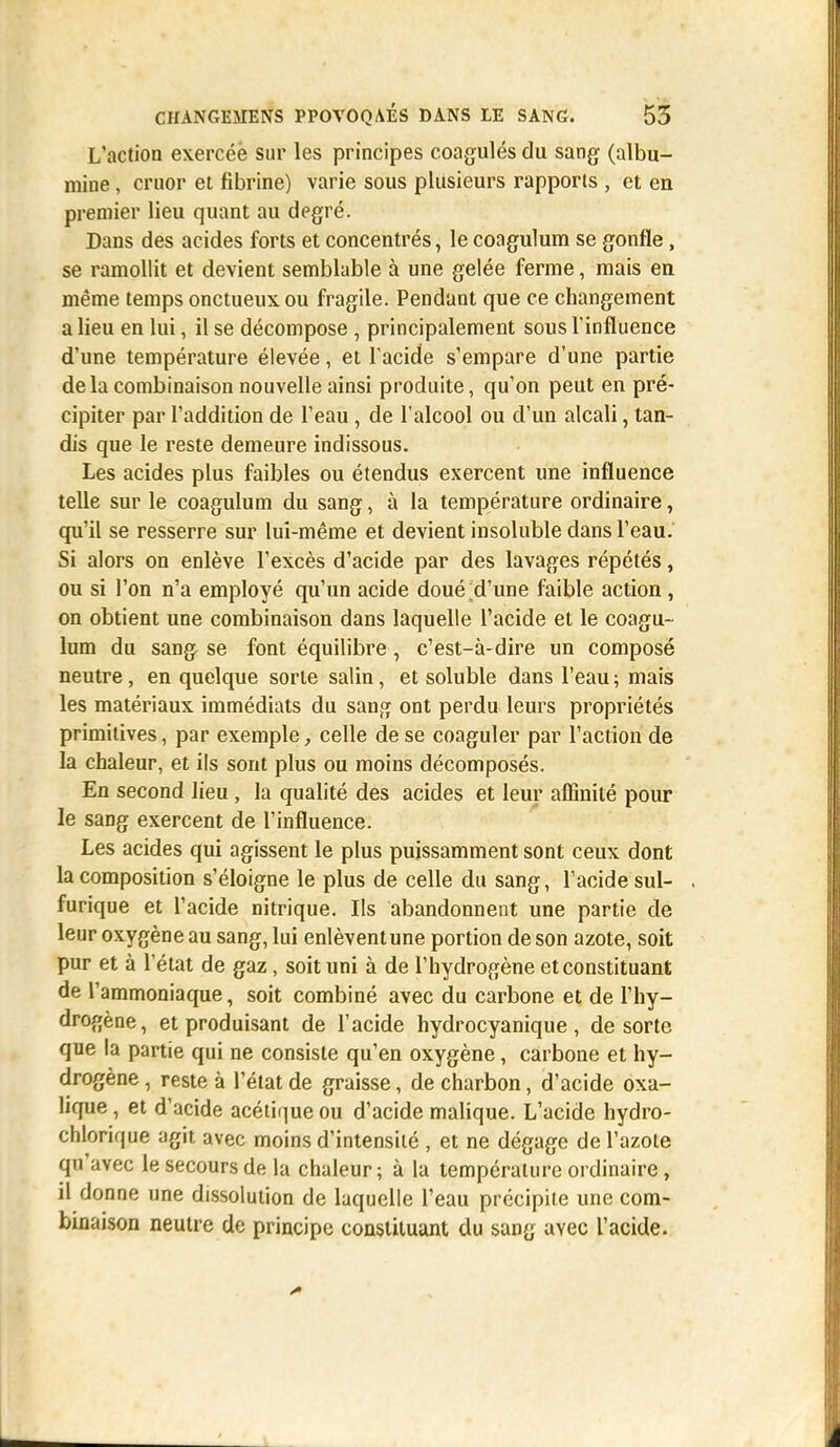 L'action exercée sur les principes coagulés du sang (albu- mine , cruor et fibrine) varie sous plusieurs rapports , et en premier lieu quant au degré. Dans des acides forts et concentrés, le coagulum se gonfle, se ramollit et devient semblable à une gelée ferme, mais en même temps onctueux ou fragile. Pendant que ce changement a lieu en lui, il se décompose , principalement sous l'influence d'une température élevée, et l'acide s'empare d'une partie delà combinaison nouvelle ainsi produite, qu'on peut en pré- cipiter par l'addition de l'eau, de l'alcool ou d'un alcali, tan- dis que le reste demeure indissous. Les acides plus faibles ou étendus exercent une influence telle sur le coagulum du sang, à la température ordinaire, qu'il se resserre sur lui-même et devient insoluble dans l'eau. Si alors on enlève l'excès d'acide par des lavages répétés, ou si l'on n'a employé qu'un acide doué;d'une faible action , on obtient une combinaison dans laquelle l'acide et le coagu- lum du sang se font équilibre, c'est-à-dire un composé neutre, en quelque sorte salin, et soluble dans l'eau; mais les matériaux immédiats du sang ont perdu leurs propriétés primitives, par exemple, celle de se coaguler par l'action de la chaleur, et ils sont plus ou moins décomposés. En second lieu, la qualité des acides et leur affinité pour le sang exercent de l'influence. Les acides qui agissent le plus puissamment sont ceux dont la composition s'éloigne le plus de celle du sang, l'acide sul- furique et l'acide nitrique. Ils abandonnent une partie de leur oxygène au sang, lui enlèvent une portion de son azote, soit pur et à l'état de gaz, soit uni à de l'hydrogène et constituant de l'ammoniaque, soit combiné avec du carbone et de l'hy- drogène, et produisant de l'acide hydrocyanique , de sorte que la partie qui ne consiste qu'en oxygène, carbone et hy- drogène , reste à l'état de graisse, de charbon, d'acide oxa- lique , et d'acide acétique ou d'acide malique. L'acide hydro- chlorique agit avec moins d'intensité , et ne dégage de l'azote qu'avec le secours de la chaleur ; à la température ordinaire, il donne une dissolution de laquelle l'eau précipite une com- binaison neutre de principe constituant du sang avec l'acide.