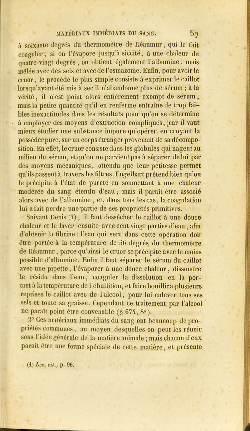 à soixante degrés du thermomètre de Réaumur, qui le fait coaguler; si on l'évaporé jusqu'à siccité, à une chaleur de quatre-vingt degrés , on obtient également l'albumine, mais mêlée avec des sels et avec de l'osmazome. Enfin, pour avoir le cruor, le procédé le plus simple consiste à exprimer le caillot lorsqu'ayant été mis à sec il n'abandonne plus de sérum ; à la vérité, il n'est point alors entièrement exempt de sérum, mais la petite quantité qu'il en renferme entraîne de trop fai- bles inexactitudes dans les résultats pour qu'on se détermine à employer des moyens d'extraction compliqués, [car il vaut mieux étudier une substance impure qu'opérer, en croyant la posséder pure, sur un corps étranger provenant de sa décompo- sition. En effet, le cruor consiste dans les globules qui nagent au milieu du sérum, et qu'on ne parvient pas à séparer de lui par des moyens mécaniques, attendu que leur petitesse permet qu'ils passent à travers les filtres. Engelhart prétend bien qu'on le précipite à l'état de pureté en soumettant à une chaleur modérée du sang étendu d'eau ; mais il paraît être associé alors avec de l'albumine, et, dans tous les cas, la coagulation lui a fait perdre une partie de ses propriétés primitives. Suivant Denis (1), il faut dessécher le caillot à une douce chaleur et le laver ensuite avec cent vingt parties d'eau, afin d'obtenir la fibrine : l'eau qui sert dans cette opération doit être portée à la température de 56 degrés, du thermomètre de Réaumur, parce qu'ainsi le cruor se précipite avec le moins possible d'albumine. Enfin il faut séparer le sérum du caillot avec une pipette, l'évaporer à une douce chaleur, dissoudre le résidu dans l'eau, coaguler la dissolution en la por- tant à la température de l'ébullition, et faire bouillira plusieurs reprises le caillot avec de l'alcool, pour lui enlever tous ses sels et toute sa graisse. Cependant ce traitement par l'alcool ne paraît point être convenable (§ 674, 8°). 2° Ces matériaux immédiats du sang ont beaucoup de pro- priétés communes, au moyen desquelles on peut les réunir sous l'idée générale de la matière animale ; mais chacun d'eux paraît être une forme spéciale de cette matière, et présente