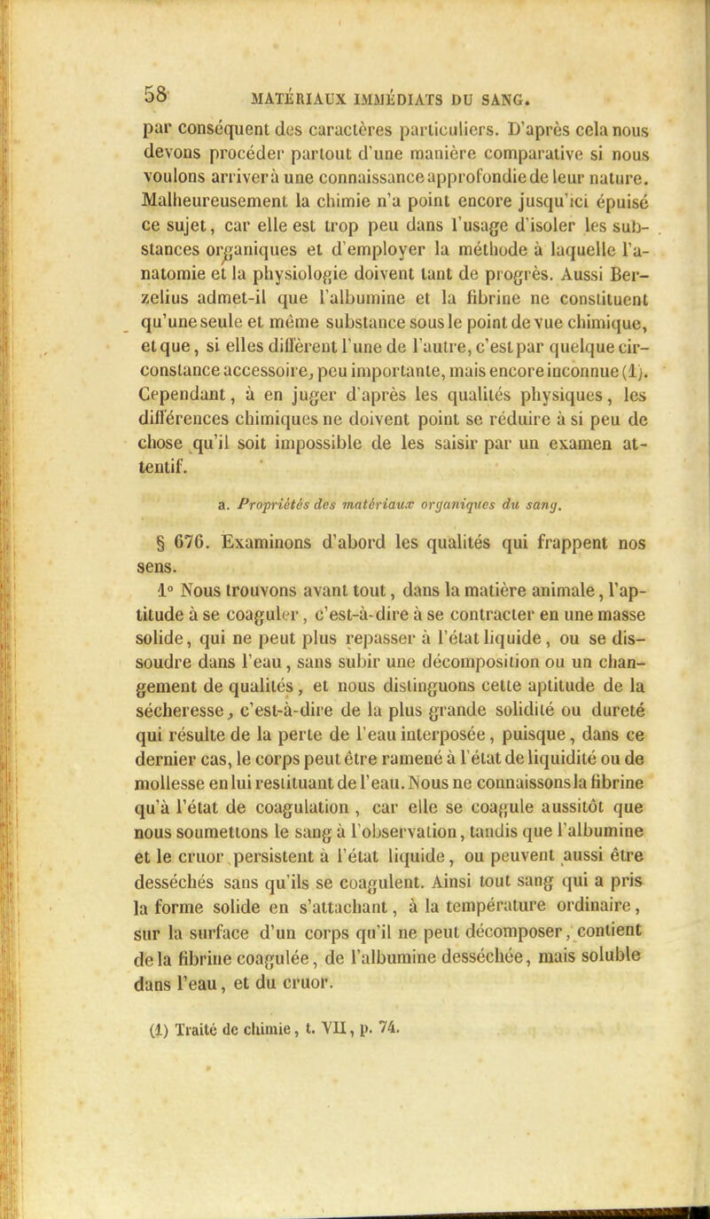 par conséquent des caractères particuliers. D'après cela nous devons procéder partout d'une manière comparative si nous voulons arrivera une connaissance approfondie de leur nature. Malheureusement la chimie n'a point encore jusqu'ici épuisé ce sujet, car elle est trop peu dans l'usage d isoler les sub- stances organiques et d'employer la méthode à laquelle l'a- natomie et la physiologie doivent tant de progrès. Aussi Ber- zelius admet-il que l'albumine et la fibrine ne constituent qu'une seule et même substance sous le point de vue chimique, etque, si elles diffèrent l'une de l'autre, c'est par quelque cir- constance accessoire, peu importante, mais encore inconnue (1). Cependant, à en juger d'après les qualités physiques, les différences chimiques ne doivent point se réduire à si peu de chose qu'il soit impossible de les saisir par un examen at- tentif. a. Propriétés des matériaux organiques du sang. § 676. Examinons d'abord les qualités qui frappent nos sens. 1° Nous trouvons avant tout, dans la matière animale, l'ap- titude à se coaguler, c'est-à-dire à se contracter en une masse solide, qui ne peut plus repasser à l'état liquide, ou se dis- soudre dans l'eau, sans subir une décomposition ou un chan- gement de qualités, et nous distinguons cette aptitude de la sécheresse, c'est-à-dire de la plus grande solidité ou dureté qui résulte de la perle de l'eau interposée, puisque, dans ce dernier cas, le corps peut être ramené à l'état de liquidité ou de mollesse enlui restituant de l'eau. ISous ne connaissons la fibrine qu'à l'état de coagulation , car elle se coagule aussitôt que nous soumettons le sang à l'observation, tandis que l'albumine et le cruor persistent à l'état liquide, ou peuvent aussi être desséchés sans qu'ils se coagulent. Ainsi tout sang qui a pris la forme solide en s'attachant, à la température ordinaire, sur la surface d'un corps qu'il ne peut décomposer, contient delà fibrine coagulée, de l'albumine desséchée, mais soluble dans l'eau, et du cruor. (1) Traité de chimie, t. VII, p. 74.
