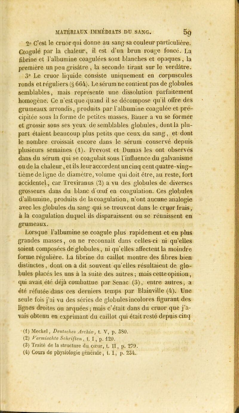 *2° C'est le cruorqui donne au sang sa couleur particulière. Coagulé par la chaleur, il est d'un brun rouge foncé. La fibrine et l'albumine coagulées sont blanches et opaques, la première un peu grisâtre , la seconde tirant sur le verdàtre. 3° Le cruor liquide consiste uniquement en corpuscules ronds et réguliers (§ 664). Le sérum ne contient pas de globules semblables, mais représente une dissolution parfaitement homogène. Ce n'est que quand il se décompose qu'il offre des grumeaux arrondis, produits par l'albumine coagulée et pré- cipitée sous la forme de petites masses. Bauer a vu se former et grossir sous ses yeux de semblables globules, dont la plu- part étaient beaucoup plus petits que ceux du sang, et dont le nombre croissait encore dans le sérum conservé depuis plusieurs semaines (1). Prévost et Dumas les ont observés dans du sérum qui se coagulait sous l'influence du galvanisme ou de la chaleur, et ils leur accordent un cinq cent quatre-ving- tième de ligne de diamètre, volume qui doit être, au reste, fort accidentel, car Treviranus (2) a vu des globules de diverses grosseurs dans du blanc d'oeuf en coagulation. Ces globules d'albumine, produits de la coagulation, n'ont aucune analogie avec les globules du sang qui se trouvent dans le cruor frais, à la coagulation duquel ils disparaissent ou se réunissent en grumeaux. Lorsque l'albumine se coagule plus rapidement et en plus grandes masses, on ne reconnaît dans celles-ci ni qu'elles soient composées de globules, ni qu'elles affectent la moindre forme régulière. La fibrine du caillot montre des fibres bien distinctes, dont on a dit souvent qu'elles résultaient de glo- bules placés les uns à la suite des autres; mais cette opinion, qui avait été déjà combattue par Senac (3), entre autres, a été réfutée dans ces derniers temps par Blainville (4). Une seule fois j'ai vu des séries de globules incolores figurant des lignes droites ou arquées ; mais c'était dans du cruor que j'a- vais obtenu en exprimant du caillot qui était resté depuis cinq (1) Meckel, DeuUchcs Archiv, t. V, p. 380. (2) yermischtc Schriflen, t. I, p. 120. (3) Traité de la structure du cœur, t. II, p. 279.