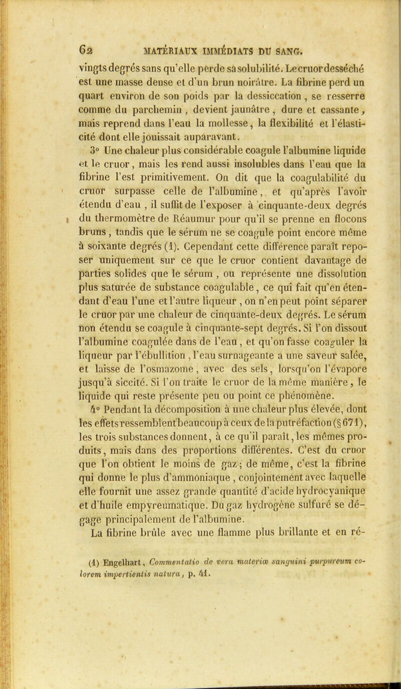 vingts degrés sans qu'elle perde sa solubilité. Lecruordesséché est une masse dense et d'un brun noirâtre. La fibrine perd un quart environ de son poids par la dessiccation , se resserre comme du parchemin, devient jaunâtre , dure et cassante, mais reprend dans l'eau la mollesse, la flexibilité et l'élasti- cité dont elle jouissait auparavant. 3° Une chaleur plus considérable coagule l'albumine liquide et le cruor, mais les rend aussi insolubles dans l'eau que la fibrine l'est primitivement. On dit que la coagulabilité du cruor surpasse celle de l'albumine, et qu'après l'avoir étendu d'eau , il suffit de l'exposer à cinquante-deux degrés du thermomètre de Réaumur pour qu'il se prenne en flocons bruns, tandis que le sérum ne se coagule point encore même à soixante degrés (1). Cependant cette différence paraît repo- ser uniquement sur ce que le cruor contient davantage de parties solides que le sérum , ou représente une dissolution plus saturée de substance coagulable, ce qui fait qu'en éten- dant d'eau l'une et l'autre liqueur , on n'en peut point séparer le cruor par une chaleur de cinquante-deux degrés. Le sérum non étendu se coagule à cinquante-sept degrés. Si l'on dissout l'albumine coagulée dans de l'eau, et qu'on fasse coaguler la liqueur par l'ébullition , l'eau surnageante a une saveur salée, et laisse de l'osmazome, avec des sels, lorsqu'on l'évaporé jusqu'à siccité. Si l'on traite le cruor de la même manière, le liquide qui reste présente peu ou point ce phénomène. 4° Pendant la décomposition à une chaleur plus élevée, dont les effets ressemblent'beaucoup à ceux de la putréfaction (§ 671 ), les trois substances donnent, à ce qu'il paraît, les mêmes pro- duits, mais dans des proportions différentes. C'est du cruor que l'on obtient le moins de gaz; de même, c'est la fibrine qui donne le plus d'ammoniaque , conjointement avec laquelle elle fournit une assez grande quantité d'acide hydrocyanique et d'huile empyreumatique. Du gaz hydrogène sulfuré se dé- gage principalement de l'albumine. La fibrine brûle avec une flamme plus brillante et en ré- (1) Engelhart, Commentatio de veru nutteriœ sanyuini purpurcum co- lorent impertiontis natura, p. 41.