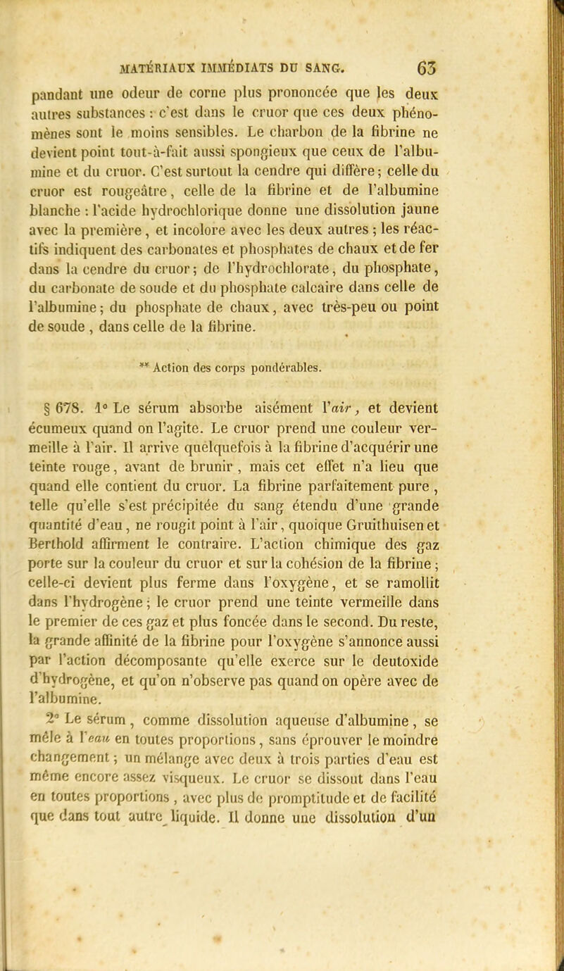 pandant une odeur de corne plus prononcée que les deux autres substances : c'est dans le cruor que ces deux phéno- mènes sont le moins sensibles. Le charbon de la fibrine ne devient point tout-à-fait aussi spongieux que ceux de l'albu- mine et du cruor. C'est surtout la cendre qui diffère; celle du cruor est rougeâtre, celle de la fibrine et de l'albumine blanche : l'acide hydrochlorique donne une dissolution jaune avec la première, et incolore avec les deux autres ; les réac- tifs indiquent des carbonates et phosphates de chaux et de fer dans la cendre du cruor ; de l'hydrochlorate, du phosphate, du carbonate de soude et du phosphate calcaire dans celle de l'albumine; du phosphate de chaux, avec très-peu ou point de soude , dans celle de la fibrine. ** Action des corps pondérables. § 678. 1° Le sérum absorbe aisément Y air, et devient écumeux quand on l'agite. Le cruor prend une couleur ver- meille à l'air. Il arrive quelquefois à la fibrine d'acquérir une teinte rouge, avant de brunir , mais cet effet n'a lieu que quand elle contient du cruor. La fibrine parfaitement pure , telle qu'elle s'est précipitée du sang étendu d'une grande quantité d'eau, ne rougit point à l'air, quoique Gruilhuisenet Berlhold affirment le contraire. L'action chimique des gaz porte sur la couleur du cruor et sur la cohésion de la fibrine ; celle-ci devient plus ferme dans l'oxygène, et se ramollit dans l'hydrogène ; le cruor prend une teinte vermeille dans le premier de ces gaz et plus foncée dans le second. Du reste, la grande affinité de la fibrine pour l'oxygène s'annonce aussi par l'action décomposante qu'elle exerce sur le deutoxide d hydrogène, et qu'on n'observe pas quand on opère avec de l'albumine. 2 Le sérum , comme dissolution aqueuse d'albumine , se mêle à Veau en toutes proportions, sans éprouver le moindre changement ; un mélange avec deux à trois parties d'eau est même encore assez visqueux. Le cruor se dissout dans l'eau en toutes proportions , avec plus de promptitude et de facilité que dans tout autre liquide. Il donne une dissolution d'un