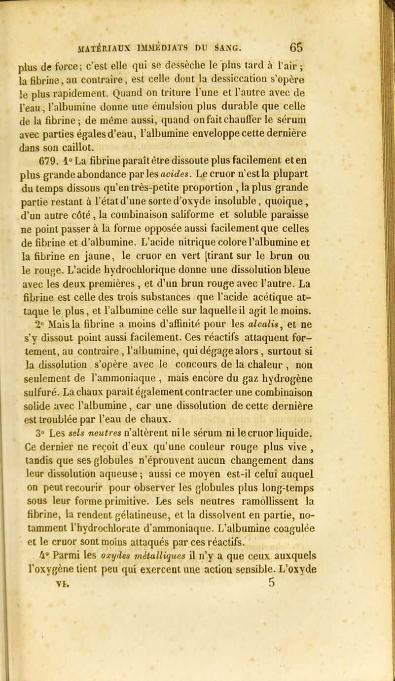 plus de force; c'est elle qui se dessèche le plus tard à l'air ; la fibrine, au contraire, est celle dont la dessiccation s'opère le plus rapidement. Quand on triture l'une et l'autre avec de l'eau, l'albumine donne une émulsion plus durable que celle de la fibrine ; de même aussi, quand on fait chauffer le sérum avec parties égales d'eau, l'albumine enveloppe cette dernière dans son caillot. 679. l°La fibrine paraît être dissoute plus facilement et en plus grande abondance par les acides. Lecruor n'est la plupart du temps dissous qu'en très-petite proportion, la plus grande partie restant à l'état d'une sorte d'oxyde insoluble, quoique, d'un autre côté, la combinaison saliforme et soluble paraisse ne point passer à la forme opposée aussi facilement que celles de fibrine et d'albumine. L'acide nitrique colore l'albumine et la fibrine en jaune, le cruor en vert [tirant sur le brun ou le rouge. L'acide hydrochlorique donne une dissolution bleue avec les deux premières , et d'un brun rouge avec l'autre. La fibrine est celle des trois substances que l'acide acétique at- taque le plus, et l'albumine celle sur laquelle il agit le moins. 2° Mais la fibrine a moins d'affinité pour les alcalis, et ne s'y dissout point aussi facilement. Ces réactifs attaquent for- tement, au contraire, l'albumine, qui dégage alors, surtout si la dissolution s'opère avec le concours de la chaleur , non seulement de l'ammoniaque , mais encore du gaz hydrogène sulfuré. La chaux paraît également contracter une combinaison solide avec l'albumine, car une dissolution de cette dernière est troublée par l'eau de chaux. 3° Les sels neutres n'altèrent ni le sérum ni lecruor liquide. Ce dernier ne reçoit d'eux qu'une couleur rouge plus vive , tandis que ses globules n'éprouvent aucun changement dans leur dissolution aqueuse -, aussi ce moyen est-il celui auquel on peut recourir pour observer les globules plus long-temps sous leur forme primitive. Les sels neutres ramollissent la fibrine, la rendent gélatineuse, et la dissolvent en partie, no- tamment l'hydrochlorate d'ammoniaque. L'albumine coagulée et le cruor sont moins attaqués par ces réactifs. 4° Parmi les oxydes métalliques il n'y a que ceux auxquels l'oxygène tient peu qui exercent une action sensible. L'oxyde vk 5