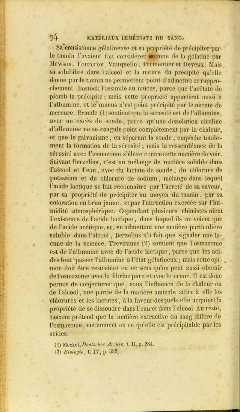 t 74 MATÉRIAUX IMMÉDIATS DU SANG. Sa consistance gélatineuse et sa propriété de précipiter par le tannin l'avaient fait considérer <|8mme de la gélatine par Hewson, Fourcroy, Vauquelin , Parmentier et Deyeux. Mais sa solubilité dans l'alcool et la nature du précipité quelle donne par le tannin ne permettent point d'admettre ce rappro- chement. Bostock l'assimile au mucus, parce que l'acétate de plomb la précipite ; mais cette propriété appartient aussi à l'albumine, et le mucus n'est point précipité par le nitrate de mercure. Brande (1) soutient que la sérosité est de l'albumine, avec un excès de soude, parce qu'une dissolution alcaline d'albumine ne se coagule point complètement par la chaleur, et que le galvanisme, en séparant la soude, empêche totale- ment la formation de la sérosité ; mais la ressemblance de la sérosité avec l'osmazome s'élève contre cette manière de voir. Suivant Berzelius, c'est un mélange de matière soluble dans l'alcool et l'eau, avec du lactate de soude, du chlorure de potassium et du chlorure de sodium, mélange dans lequel l'acide lactique se fait reconnaître par l'âcreté de sa saveur, par sa propriété de précipiter au moyen du tannin , par sa coloration en brun jaune, et par l'attraction exercée sur l'hu- midité atmosphérique. Cependant plusieurs chimistes nient l'existence de l'acide lactique, dans lequel ils ne voient que de l'acide acétique, et, en admettant une matière particulière soluble dans l'alcool, Berzelius n'a fait que signaler une la- cune de la science. Treviranus (2) soutient que l'osmazome est de l'albumine avec de l'acide lactique , parce que les aci- des font^passer l'albumine à l'état gélatineux ; mais cette opi- , nion doit être restreinte en ce sens qu'on peut aussi obtenir de l'osmazome avec la fibrine pure et avec le cruor. Il est donc permis de conjecturer que, sous l'influence de la chaleur ou de l'alcool, une partie de la matière animale attire à elle les chlorures et les lactates , à la faveur desquels elle acquiert la propriété de se dissoudre dans l'eau et dans l'alcool. Au reste, Lecanu prétend que la matière extractive du sang diffère de l'osmazome, notamment en ce qu'elle est précipitable parles acides. (d) Mcckcl,Deutschcs Archiv, t. II, p. 2S4. {%) Biologie, t. IV, p. 552,,