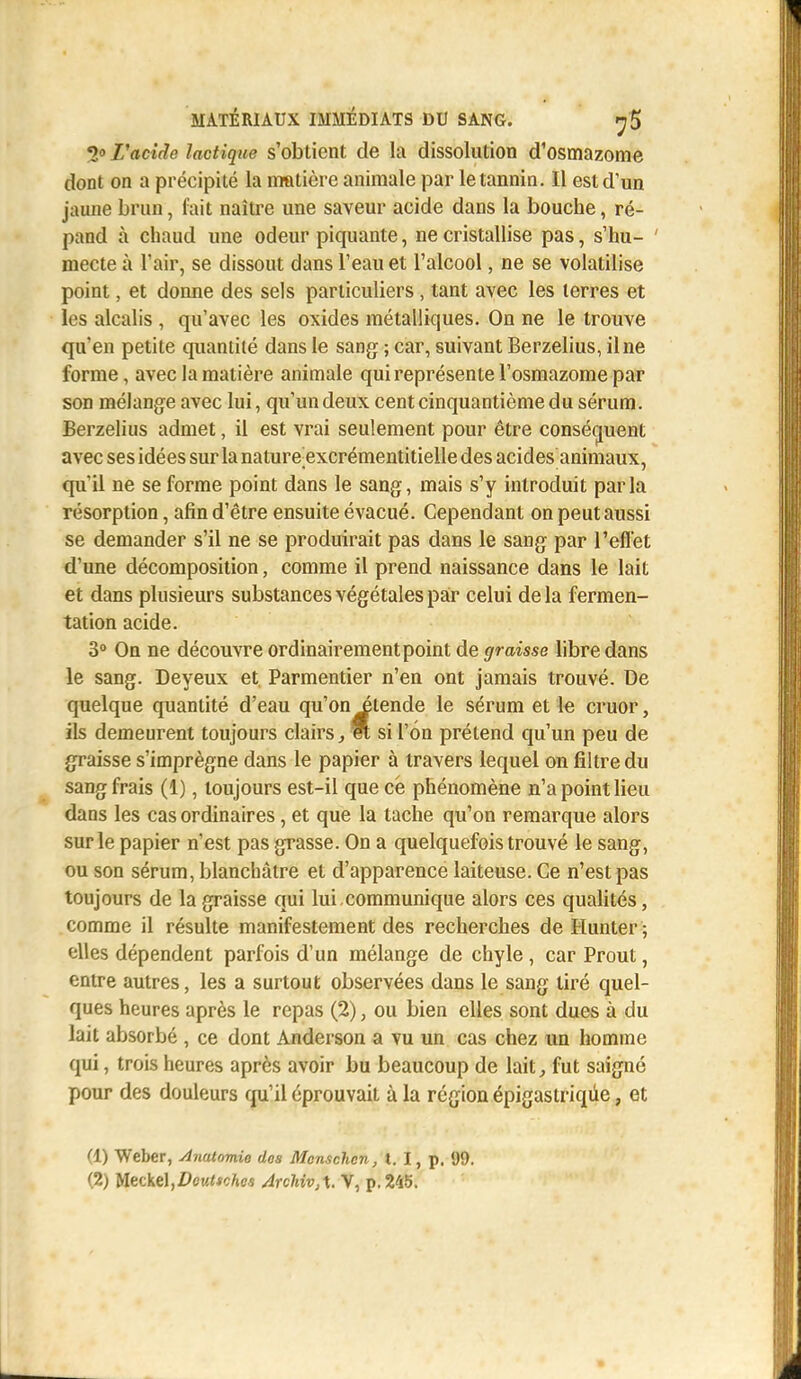 *><> L'acide lactique s'obtient de la dissolution d'osmazome dont on a précipité la matière animale par le tannin. Il est d'un jaune brun, fait naître une saveur acide dans la bouche, ré- pand à chaud une odeur piquante, ne cristallise pas, s'hu- mecte à l'air, se dissout dans l'eau et l'alcool, ne se volatilise point, et donne des sels particuliers, tant avec les terres et les alcalis , qu'avec les oxides métalliques. On ne le trouve qu'en petite quantité dans le sang ; car, suivant Berzelius, il ne forme, avec la matière animale qui représente l'osmazome par son mélange avec lui, qu'un deux cent cinquantième du sérum. Berzelius admet, il est vrai seulement pour être conséquent avec ses idées sur la nature-excrémentitieile des acides animaux, qu'il ne se forme point dans le sang, mais s'y introduit parla résorption, afin d'être ensuite évacué. Cependant on peut aussi se demander s'il ne se produirait pas dans le sang par l'effet d'une décomposition, comme il prend naissance dans le lait et dans plusieurs substances végétales par celui de la fermen- tation acide. 3° On ne découvre ordinairement point de graisse libre dans le sang. Deyeux et. Parmentier n'en ont jamais trouvé. De quelque quantité d'eau qu'on étende le sérum et le cruor, ils demeurent toujours clairs, m si l'on prétend qu'un peu de graisse s'imprègne dans le papier à travers lequel on filtre du sang frais (1), toujours est-il que ce phénomène n'a point lieu dans les cas ordinaires, et que la tache qu'on remarque alors sur le papier n'est pas grasse. On a quelquefois trouvé le sang, ou son sérum, blanchâtre et d'apparence laiteuse. Ce n'est pas toujours de la graisse qui lui.communique alors ces qualités, comme il résulte manifestement des recherches de Hunter ; elles dépendent parfois d'un mélange de chyle , car Prout, entre autres, les a surtout observées dans le sang tiré quel- ques heures après le repas (2), ou bien elles sont dues à du lait absorbé , ce dont Anderson a vu un cas chez un homme qui, trois heures après avoir bu beaucoup de lait, fut saigné pour des douleurs qu'il éprouvait à la région épigastriqûe, et (1) Weber, Anatomie dos Mcnschen, t. I, p. 99. (2) Meckel,0eu<*c/»e.s Archivé. V, p. 245.