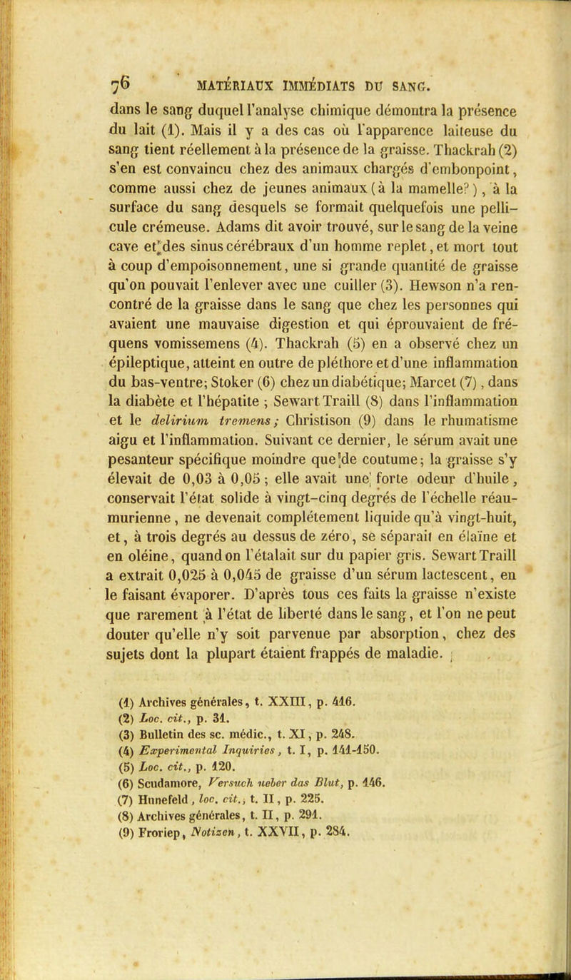 dans le sang duquel l'analyse chimique démontra la présence du lait (1). Mais il y a des cas où l'apparence laiteuse du sang tient réellement à la présence de la graisse. Thackrah (2) s'en est convaincu chez des animaux chargés d'embonpoint, comme aussi chez de jeunes animaux (à la mamelle?), à la surface du sang desquels se formait quelquefois une pelli- cule crémeuse. Adams dit avoir trouvé, sur le sang de la veine cave et*des sinus cérébraux d'un homme replet, et mort tout à coup d'empoisonnement, une si grande quantité de graisse qu'on pouvait l'enlever avec une cuiller (3). Hewson n'a ren- contré de la graisse dans le sang que chez les personnes qui avaient une mauvaise digestion et qui éprouvaient de fré- quens vomissemens (4). Thackrah (5) en a observé chez un épileptique, atteint en outre de pléthore et d'une inflammation du bas-ventre; Stoker (6) chez un diabétique; Marcel (7), dans la diabète et l'hépatite ; Sewart Traill (8) dans l'inflammation et le delirium treniens ; Christison (9) dans le rhumatisme aigu et l'inflammation. Suivant ce dernier, le sérum avait une pesanteur spécifique moindre que'de coutume; la graisse s'y élevait de 0,03 à 0,05 ; elle avait une] forte odeur d'huile , conservait l'état solide à vingt-cinq degrés de l'échelle réau- murienne, ne devenait complètement liquide qu'à vingt-huit, et, à trois degrés au dessus de zéro, se séparait en élaïne et en oléine, quand on l'étalait sur du papier gris. Sewart Traill a extrait 0,025 à 0,045 de graisse d'un sérum lactescent, en le faisant évaporer. D'après tous ces faits la graisse n'existe que rarement à l'état de liberté dans le sang, et l'on ne peut douter qu'elle n'y soit parvenue par absorption, chez des sujets dont la plupart étaient frappés de maladie. (1) Archives générales, t. XXIII, p. 446. (2) Loc. cit., p. 34. (3) Bulletin des se. médic., t. XI, p. 248. (4) Expérimental Inquiries, t. I, p. 441-450. (5) Loc. cit., p. 420. (6) Scudamore, Versuch neber das Blut, p. 446. (7) Hnnefeld, loc. cit., t. II, p. 225. (8) Archives générales, t. II, p. 294. (9) Froriep, Notizen, t. XXVII, p. 284.