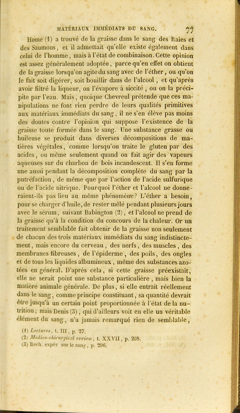 ) MATÉRIAUX IMMÉDIATS DU SANG. ^ Home (4) a trouvé de la graisse dans le sang des Raies et des Saumons, et il admettait qu'elle existe également dans celui de l'homme, mais à l'état de combinaison. Cette opinion est assez généralement adoptée, parce qu'en effet on obtient de la graisse lorsqu'on agite du sang avec de l'éther, ou qu'on le fait soit digérer, soit bouillir dans de l'alcool, et qu'après avoir filtré la liqueur, on l'évaporé à siccité , ou on la préci- pite par l'eau. Mais, quoique Chevreul prétende que ces ma- nipulations ne font rien perdre de leurs qualités primitives aux matériaux immédiats du sang, il ne s'en élève pas moins des doutes contre l'opinion qui suppose l'existence de la graisse toute formée dans le sang. Une substance grasse ou huileuse se produit dans diverses décompositions de ma- tières végétales, comme lorsqu'on traite le gluten par des acides, ou même seulement quand on fait agir des vapeurs aqueuses sur du charbon de bois incandescent. Il s'en forme une aussi pendant la décomposition complète du sang par la putréfaction , de même que par l'action de l'acide sulfurique ou de l'acide nitrique. Pourquoi l'élher et l'alcool ne donne- raient-ils pas lieu au même phénomène? L'élher a besoin, pour se charger d'huile, de rester mêlé pendant plusieurs jours avec le sérum, suivant Babington (2), et l'alcool ne prend de la graisse qu'à la condition du concours de la chaleur. Or un traitement semblable fait obtenir de la graisse non seulement de chacun des trois matériaux immédiats du sang indistincte- ment , mais encore du cerveau, des nerfs, des muscles, des membranes fibreuses, de l'épiderme , des poils, des ongles et de tous les liquides albumineux, même des substances azo- tées en général. D'après cela, si cette graisse préexistait, elle ne serait point une substance particulière , mais bien la matière animale générale. De plus, si elle entrait réellement dans le sang, comme principe constituant, sa quantité devrait être jusqu'à un certain point proportionnée à l'état de la nu- trition ; mais Denis (3), qui d'ailleurs voit en elle un véritable élément du sang, n'a jamais remarqué rien de semblable, (4) Lectures, t. III, p. 27. (2) Medico-chimnjicul review, t. XXVII, p. 208. (3) Bftrh. exp6r sur le snnir, p. 296.