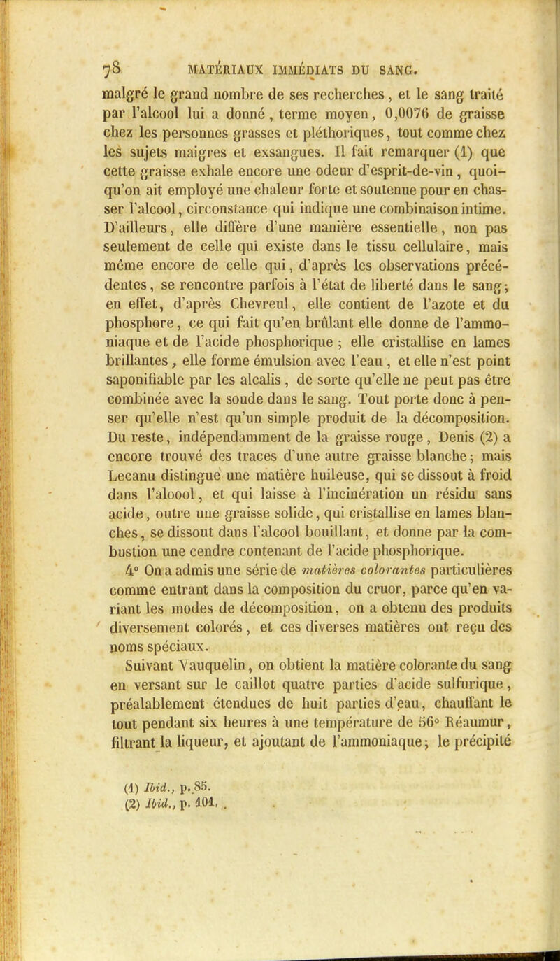 malgré le grand nombre de ses recherches, et le sang traité par l'alcool lui a donné, terme moyen, 0,007G de graisse chez les personnes grasses et pléthoriques, tout comme chez les sujets maigres et exsangues. Il fait remarquer (1) que cette graisse exhale encore une odeur d'esprit-de-vin, quoi- qu'on ait employé une chaleur forte et soutenue pour en chas- ser l'alcool, circonstance qui indique une combinaison intime. D'ailleurs, elle diffère d'une manière essentielle, non pas seulement de celle qui existe dans le tissu cellulaire, mais même encore de celle qui, d'après les observations précé- dentes, se rencontre parfois à l'état de liberté dans le sang; en effet, d'après Chevreul, elle contient de l'azote et du phosphore, ce qui fait qu'en brûlant elle donne de l'ammo- niaque et de l'acide phosphorique ; elle cristallise en lames brillantes, elle forme émulsion avec l'eau , et elle n'est point saponifiable par les alcalis, de sorte qu'elle ne peut pas être combinée avec la soude dans le sang. Tout porte donc à pen- ser qu'elle n'est qu'un simple produit de la décomposition. Du reste, indépendamment de la graisse rouge , Denis (2) a encore trouvé des traces d'une autre graisse blanche ; mais Lecanu distingue une matière huileuse, qui se dissout à froid dans l'aloool, et qui laisse à l'incinération un résidu sans acide, outre une graisse solide, qui cristallise en lames blan- ches , se dissout dans l'alcool bouillant, et donne par la com- bustion une cendre contenant de l'acide phosphorique. 4° On a admis une série de matières colorantes particulières comme entrant dans la composition du cruor, parce qu'en va- riant les modes de décomposition, on a obtenu des produits diversement colorés , et ces diverses matières ont reçu des noms spéciaux. Suivant Yauquelin, on obtient la matière colorante du sang en versant sur le caillot quatre parties d'acide sulfurique, préalablement étendues de huit parties d'eau, chauffant le tout pendant six heures à une température de 56° Réaumur, filtrant la liqueur, et ajoutant de l'ammoniaque ; le précipité (1) Ibid., p..85.