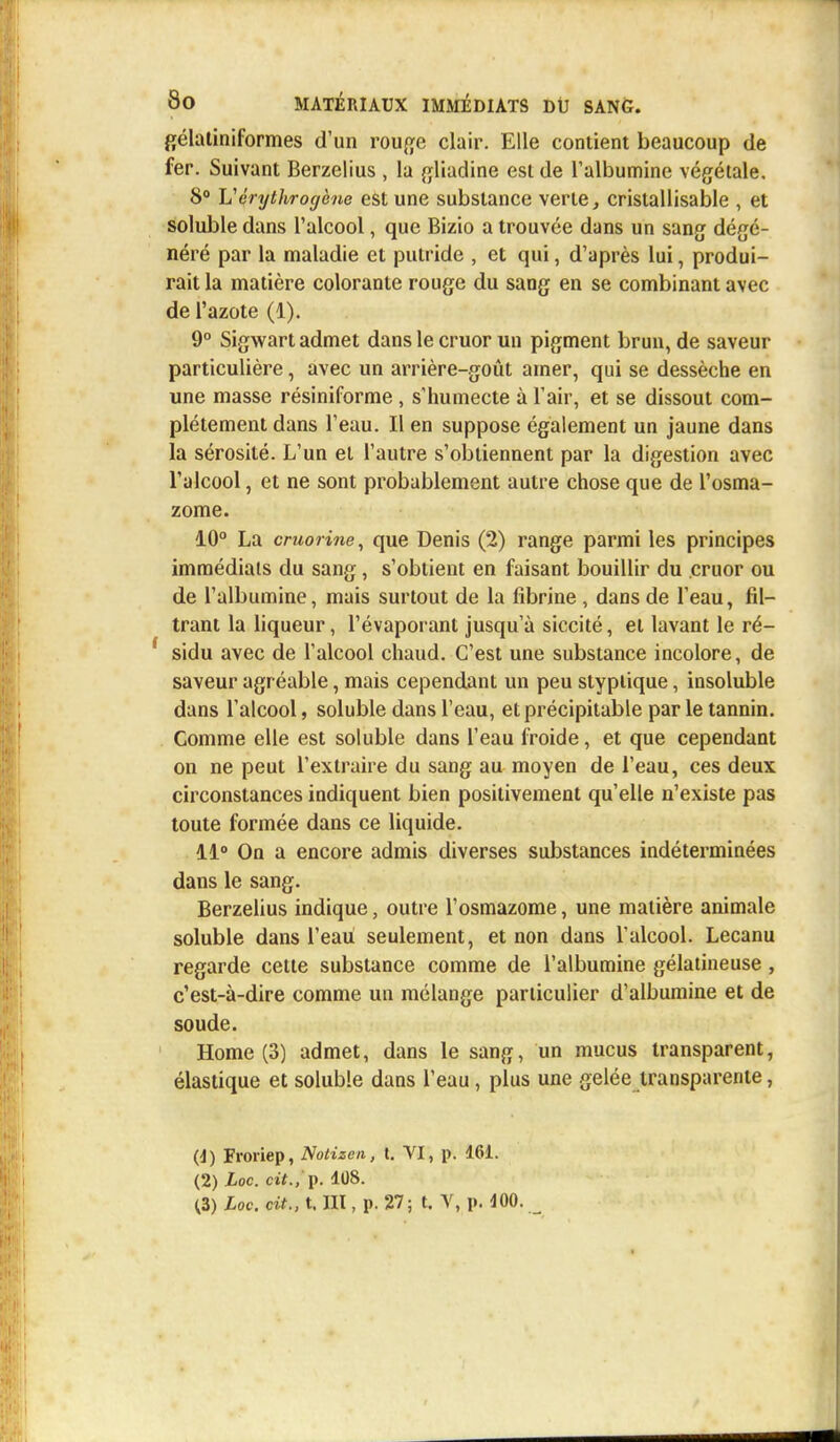 gélatiniformes d'un rouge clair. Elle contient beaucoup de fer. Suivant Berzelius , la gliadine est de l'albumine végétale. 8° Uérythrogène est une substance verte, crislallisable , et solubledans l'alcool, que Bizio a trouvée dans un sang dégé- néré par la maladie et putride , et qui, d'après lui, produi- rait la matière colorante rouge du sang en se combinant avec de l'azote (1). 9° Sigwart admet dans le cruor un pigment brun, de saveur particulière, avec un arrière-goût amer, qui se dessèche en une masse résiniforme , s'humecte à l'air, et se dissout com- plètement dans l'eau. Il en suppose également un jaune dans la sérosité. L'un et l'autre s'obtiennent par la digestion avec l'alcool, et ne sont probablement autre chose que de l'osma- zome. 10° La cruorine, que Denis (2) range parmi les principes immédiats du sang, s'obtient en faisant bouillir du cruor ou de l'albumine, mais surtout de la fibrine , dans de l'eau, fil- trant la liqueur, l'évaporant jusqu'à siccité, et lavant le ré- sidu avec de l'alcool chaud. C'est une substance incolore, de saveur agr éable, mais cependant un peu styptique, insoluble dans l'alcool, soluble dans l'eau, etprécipitable par le tannin. Comme elle est soluble dans l'eau froide, et que cependant on ne peut l'extraire du sang au moyen de l'eau, ces deux circonstances indiquent bien positivement qu'elle n'existe pas toute formée dans ce liquide. 11° On a encore admis diverses substances indéterminées dans le sang. Berzelius indique, outre l'osmazome, une matière animale soluble dans l'eau seulement, et non dans l'alcool. Lecanu regarde cette substance comme de l'albumine gélatineuse , c'est-à-dire comme un mélange particulier d'albumine et de soude. Home (3) admet, dans le sang, un mucus transparent, élastique et soluble dans l'eau, plus une gelée transparente, (d) Froriep, Notizen, t. VI, p. 161. (2) Loc. oft./p. 108. <3) Loc. cit., t. III, p. 27; t. V, p. 100.