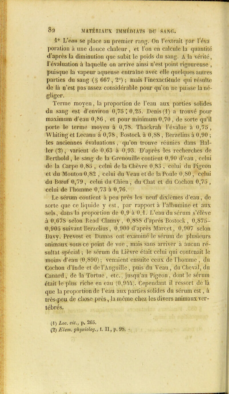 1° Veau se place au premier rang. On l'extrait par l'éva poralion à une douce chaleur, et l'on en calcule la quantité d'après la diminution que subit le poids du sang. A la vérité, l'évaluation à laquelle on arrive ainsi n'est point rigoureuse , puisque la vapeur aqueuse entraîne avec elle quelques autres parties du sang (§ 667, 2°) ; mais l'inexactkude qui résulte de là n'est pas assez considérable pour qu'on ne puisse la né- gliger. Terme moyen, la proportion de l'eau aux parties solides du sang est d'environ 0,75 10,25. Denis (4) a trouvé pour maximum d'eau 0,86 , et pour minimum 0,70, de sorte qu'il porte le terme moyen à 0,78. Thackrah l'évalue à 0,75, Whiting et Lecanu à 0,78, Bostock à 0,88, Berzelius à 0,90 ; les anciennes évaluations , qu'on trouve réunies dans Hal- ler (2), varient de 0,63 à 0,93. D'après les recherches de Berthold, le sang de la Grenouille contient 0,90 d'eau , celui de la Carpe 0,85 , celui de la Chèvre 0,83 , celui du Pigeon et du Mouton 0,82 , celui du Veau et de la Poule 0,80, celui du Bœuf 0,79, celui du Chien, du Chat et du Cochon 0,75 , celui de l'homme 0,73 à 0,76. Le sérum contient à peu près les neuf dixièmes d'eau, de sorte que ce liquide y est, par rapport à l'albumine et aux sels, dans la proportion de 0,9 à 0,1. L'eau du sérum s'élève à 0,678 selon Read Clanny , 0,888 d'après Bostock, 0,875- 0,905 suivant Berzelius, 0,900 d'après Marcet, 0,907 selon Davy. Prévost et Dumas ont examiné le sérum de plusieurs animaux sous ce point de vue , mais sans arriver à aucun ré- sultat spécial ; le sérum du Lièvre était celui qui contenait le moins d'eau (0,890) ; venaient ensuite ceux de l'homme , du Cochon d'Inde et de l'Anguille , puis du Veau, du Cheval, du Canard , de la Tortue , etc., jusqu'au Pigeon, dont le sérum était le plus riche en eau (0,944). Cependant il ressort de là que la proportion de l'eau aux parties solides du sérum est, à très-peu de chose près, la même chez les divers animaux ver- tébrés. (d) Loc. cit., p. 265. (2) Elem. physioloy., t. II, p. 98. • i