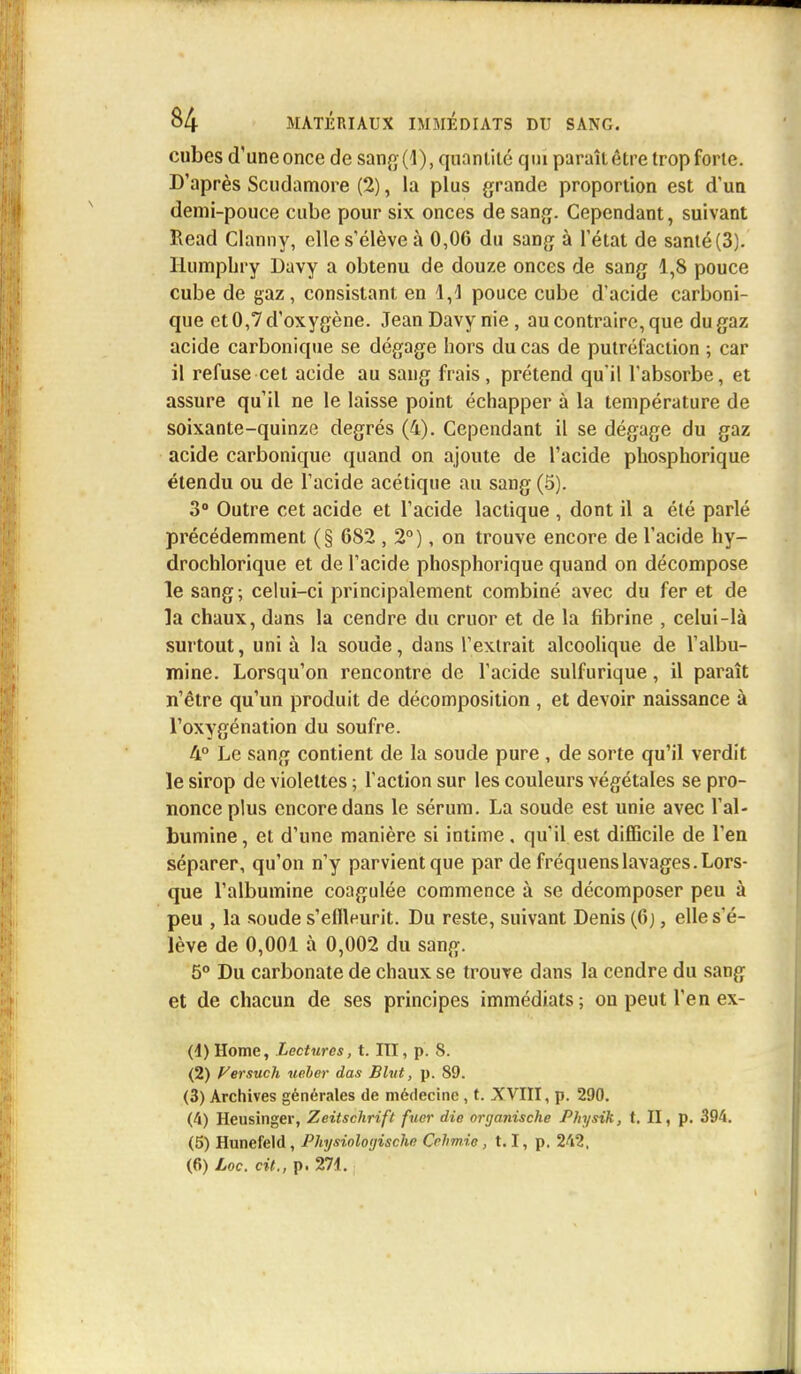 cubes d'une once de sang (1), quantité qui paraît être trop forte. D'après Scudamore (2), la plus grande proportion est d'un demi-pouce cube pour six onces de sang. Cependant, suivant Read Clanny, elle s'élève à 0,06 du sang à l'état de santé (3). Humphry Davy a obtenu de douze onces de sang 1,8 pouce cube de gaz, consistant en 1,-1 pouce cube d'acide carboni- que et 0,7 d'oxygène. Jean Davy nie, au contraire, que du gaz acide carbonique se dégage hors du cas de putréfaction ; car il refuse cet acide au sang frais, prétend qu'il l'absorbe, et assure qu'il ne le laisse point échapper à la température de soixante-quinze degrés (4). Cependant il se dégage du gaz acide carbonique quand on ajoute de l'acide phosphorique étendu ou de l'acide acétique au sang (5). 3° Outre cet acide et l'acide lactique , dont il a été parlé précédemment (§ 682 , 2°), on trouve encore de l'acide hy— drochlorique et de l'acide phosphorique quand on décompose le sang; celui-ci principalement combiné avec du fer et de la chaux, dans la cendre du cruor et de la fibrine , celui-là surtout, uni à la soude, dans l'extrait alcoolique de l'albu- mine. Lorsqu'on rencontre de l'acide sulfurique, il paraît n'être qu'un produit de décomposition , et devoir naissance à l'oxygénation du soufre. 4° Le sang contient de la soude pure , de sorte qu'il verdit le sirop de violettes ; l'action sur les couleurs végétales se pro- nonce plus encore dans le sérum. La soude est unie avec l'al- bumine , et d'une manière si intime. qu'il est difficile de l'en séparer, qu'on n'y parvient que par de fréquenslavages. Lors- que l'albumine coagulée commence à se décomposer peu à peu , la soude s'eflleurit. Du reste, suivant Denis (6), elle s'é- lève de 0,001 à 0,002 du sang. 5° Du carbonate de chaux se trouve dans la cendre du sang et de chacun de ses principes immédiats; ou peut l'en ex- (4) Home, Lectures, t. III, p. 8. (2) Versucli ueber das Blvt, p. 89. (3) Archives générales de médecine , t. XVIII, p. 290. (4) Heusinger, Zeitschrift fuer die onjanische Physik, t. II, p. 394. (5) Hunefeld, Physioloyischc Cehmie, 1.1, p. 242,