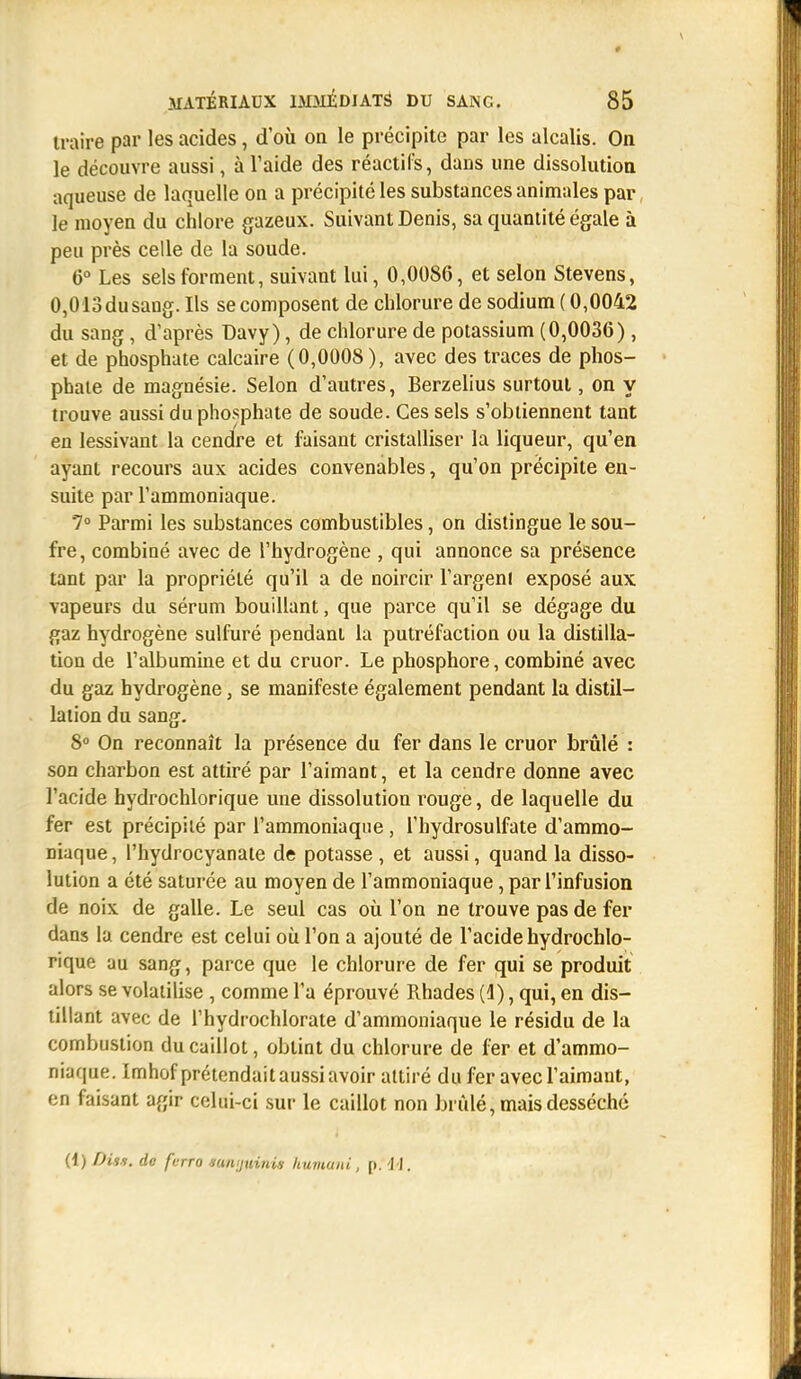 traire par les acides, d'où on le précipite par les alcalis. On le découvre aussi, à l'aide des réactifs, dans une dissolution aqueuse de laquelle on a précipité les substances animales par le moyen du chlore gazeux. Suivant Denis, sa quantité égale à peu près celle de la soude. 6° Les sels forment, suivant lui, 0,0086, et selon Stevens, 0,013dusang. Ils se composent de chlorure de sodium ( 0,0042 du sang, d'après Davy), de chlorure de potassium (0,0036), et de phosphate calcaire (0,0008), avec des traces de phos- phate de magnésie. Selon d'autres, Berzelius surtout, on y trouve aussi du phosphate de soude. Ces sels s'obtiennent tant en lessivant la cendre et faisant cristalliser la liqueur, qu'en ayant recours aux acides convenables, qu'on précipite en- suite par l'ammoniaque. 7° Parmi les substances combustibles, on distingue le sou- fre, combiné avec de l'hydrogène , qui annonce sa présence tant par la propriété qu'il a de noircir l'argent exposé aux vapeurs du sérum bouillant, que parce qu'il se dégage du gaz hydrogène sulfuré pendant la putréfaction ou la distilla- tion de l'albumine et du cruor. Le phosphore, combiné avec du gaz hydrogène, se manifeste également pendant la distil- lation du sang. 8° On reconnaît la présence du fer dans le cruor brûlé : son charbon est attiré par l'aimant, et la cendre donne avec l'acide hydrochlorique une dissolution rouge, de laquelle du fer est précipité par l'ammoniaque, l'hydrosulfate d'ammo- niaque , l'hydrocyanate de potasse , et aussi, quand la disso- lution a été saturée au moyen de l'ammoniaque, par l'infusion de noix de galle. Le seul cas où l'on ne trouve pas de fer dans la cendre est celui où l'on a ajouté de l'acide hydrochlo- rique au sang, parce que le chlorure de fer qui se produit alors se volatilise , comme l'a éprouvé Rhades (4), qui, en dis- tillant avec de l'hydrochlorate d'ammoniaque le résidu de la combustion du caillot, obtint du chlorure de fer et d'ammo- niaque. Imhof prétendait aussi avoir attiré du fer avec l'aimant, en faisant agir celui-ci sur le caillot non brûlé, mais desséché (1) DU*, de fcno mnijuinis humani, p. 14.
