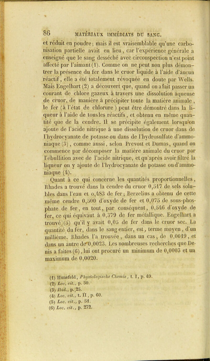 et réduit en poudre; mais il est vraisemblable qu'une carbo- nisation partielle avait eu lieu, car l'expérience générale a enseigné que le sang desséché avec circonspection n'est point affecté par l'aimant (1). Comme on ne peut non plus démon- trer la présence du fer dans le cruor liquide à l'aide d'aucun réactif, elle a été totalement révoquée en doute par Wells. Mais Engelhart (2) a découvert que, quand on a fait passer un courant de chlore gazeux à travers une dissolution aqueuse de cruor, de manière à précipiter toute la matière animale , le fer (à l'état de chlorure ) peut être démontré dans la li- queur à l'aide de tous les réactifs, et obtenu en même quan- tité que de la cendre. Il se précipite également lorsqu'on ajoute de l'acide nitrique à une dissolution de cruor dans de l'hydrocyanale de potasse ou dans de l'hydrosulfate d'ammo- niaque (3), comme aussi, selon Prévost et Dumas, quand on commence par décomposer la matière animale du cruor par l'ébullition avec de l'acide nitrique, et qu'après avoir filtré la liqueur on y ajoute de l'hydrocyanate de potasse ou d'ammo- niaque (4). Quant à ce qui concerne les quantités proportionnelles, Rhades a trouvé dans la cendre du cruor 0,517 de sels solu- bles dans l'eau et o/i83 de fer ; Berzelius a obtenu de cette même cendre 0,500 d'oxyde de fer et 0,075 de sous-phos- phate de fer, en tout, par conséquent, 0,54G d'oxyde de fer, ce qui équivaut à 0,379 de fer métallique. Engelhart a trouvé (5) qu'il y avait 0,05 de fer dans le cruor sec. La quantité du fer, dans le sang entier, est, terme moyen, d'un millième. Rhades l'a trouvée, dans un cas, de 0,0019, et dans un autre de^0,0023. Les nombreuses recherches que De- nis a faites (6), lui ont procuré un minimum de 0,0003 et un maximum de 0,0020. (1) Hunefeld, Physioloyischc Chemic, t. I, p. 49. (2) Loc. cit., p. 50.' (3) lbid., p. .25. (4) Loc. cit., t. ÏI, p. 60. (5) Loc. cit., p. 51. (6) Loc. cit., p. 272.