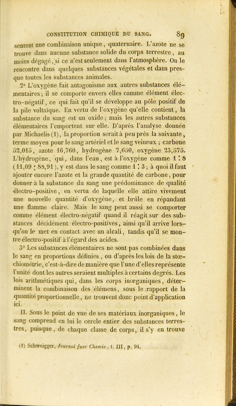 sentent une combinaison unique, quaternaire. L'azote ne se trouve dans aucune substance solide du corps terrestre , au moins dégagé, si ce n'est seulement dans l'atmosphère. On le rencontre dans quelques substances végétales et dans pres- que toutes les substances animales. 2° L'oxygène fait antagonisme aux autres substances élé- mentaires ; il se comporte envers elles comme élément élec- tro-négatif , ce qui fait qu'il se développe au pôle positif de la pile voltaïque. En vertu de l'oxygène qu'elle contient, la substance du sang est un oxide ; mais les autres substances élémentaires l'emportent sur elle. D'après l'analyse donnée par Michaelis (1), la proportion serait à peu près la suivante, terme moyen pour le sang artériel et le sang veineux ; carbone 52,015, azote 16,760, hydrogène 7,650, oxygène 23,575. L'hydrogène, qui, dans l'eau, est à l'oxygène comme 1 '. 8 (11,09 \ 88,91 ), y est dans le sang comme 1 '. 3 ; à quoi il faut ajouter encore l'azote et la grande quantité de carbone, pour donner à la substance du sang une prédominance de qualité électro-positive, en vertu de laquelle elle attire vivement une nouvelle quantité d'oxygène, et brûle en répandant une flamme claire. Mais le sang peut aussi se comporter comme élément électro-négatif quand il réagit sur des sub- stances décidément électro-positives, ainsi qu'il arrive lors- qu'on le met en contact avec un alcali, tandis qu'il se mon- tre électro-positif à l'égard des acides. 3° Les substances élémentaires ne sont pas combinées dans le sang en proportions définies , ou d'après les lois de la stœ- chiométrie, c'est-à-dire de manière que l'une d'elles représente l'unité dont les autres seraient multiples à certains degrés. Les lois arithmétiques qui, dans les corps inorganiques, déter- minent la combinaison des elémens, sous le ;rapport de la quantité proportionnelle, ne trouvent donc point d'application ici. II. Sous le point de vue de ses matériaux inorganiques, le sang comprend en lui le cercle entier des substances terres- tres, puisque, de chaque classe de corps, il s'y en trouve (1) Schweigger, Journul fucr Chcmiv, t. III, p. 94.
