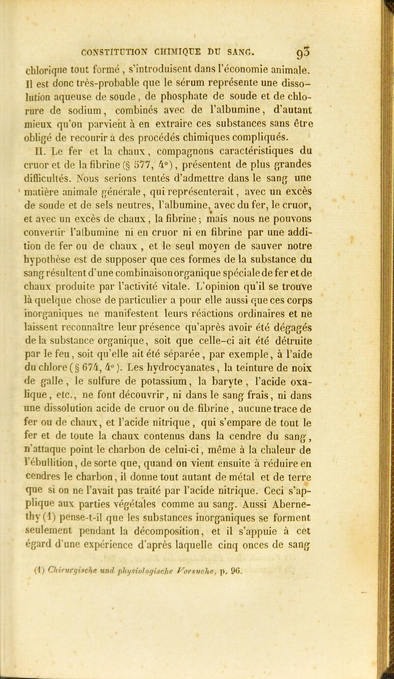 chloriqiie tout formé, s'introduisent dans l'économie animale. Il est donc très-probable que le sérum représente une disso- lution aqueuse de soude, de phosphate de soude et de chlo- rure de sodium, combinés avec de l'albumine, d'autant mieux qu'on parvient à en extraire ces substances sans être obligé de recourir à des procédés chimiques compliqués. IL Le fer et la chaux, compagnons caractéristiques du cruor et de la fibrine (§ 577, 4°), présentent de plus grandes difficultés. Nous serions tentés d'admettre dans le sang une matière animale générale, qui représenterait, avec un excès de soude et de sels neutres, l'albumine, avec du fer, le cruor, et avec un excès de chaux, la fibrine ; mais nous ne pouvons convenir l'albumine ni en cruor ni en fibrine par une addi- tion de fer ou de chaux , et le seul moyen de sauver notre hypothèse est de supposer que ces formes de la substance du sang résultent d'une combinaison organique spéciale de fer et de chaux produite par l'activité vitale. L'opinion qu'il se trouve là quelque chose de particulier a pour elle aussi que ces corps inorganiques ne manifestent leurs réactions ordinaires et ne laissent reconnaître leur présence qu'après avoir été dégagés de. la substance organique, soit que celle-ci ait été détruite par le feu, soit qu'elle ait été séparée, par exemple, à l'aide du chlore (§ 674, 4° ). Les hydrocyanates, la teinture de noix de galle, le sulfure de potassium, la baryte , l'acide oxa- lique, etc., ne font découvrir, ni dans le sang frais, ni dans une dissolution acide de cruor ou de fibrine, aucune trace de fer ou de chaux, et l'acide nitrique, qui s'empare de tout le fer et de toute la chaux contenus dans la cendre du sang, n'attaque point le charbon de celui-ci, même à la chaleur de l'<:bullition, de sorte que, quand on vient ensuite à réduire en cendres le charbon, il donne tout autant de métal et de terre que si on ne l'avait pas traité par l'acide nitrique. Ceci s'ap- plique aux parties végétales comme au sang. Aussi Aberne- thy(l) pense-t-il que les substances inorganiques se forment seulement pondant la décomposition, et il s'appuie à cet égard d'une expérience d'après laquelle cinq onces de sang