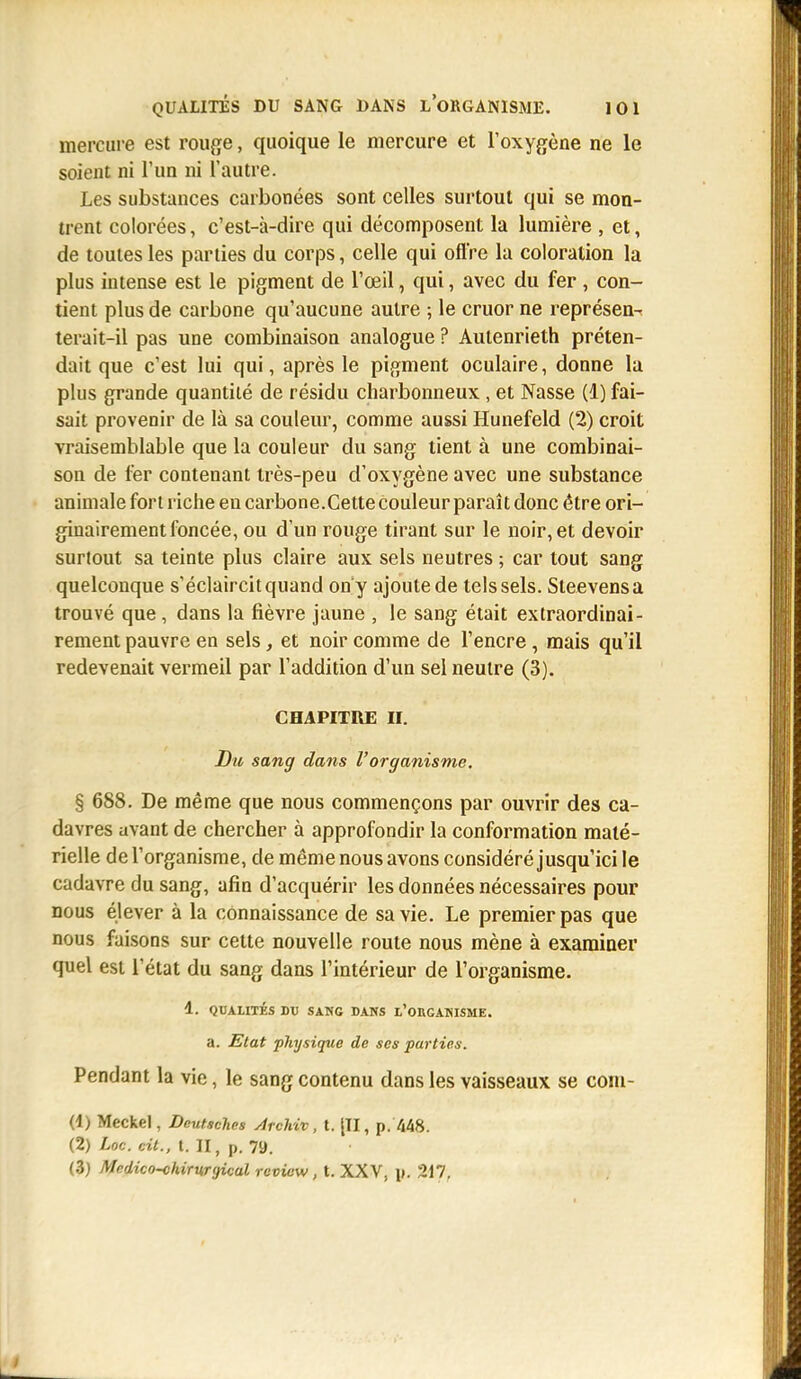 mercure est rouge, quoique le mercure et l'oxygène ne le soient ni l'un ni l'autre. Les substances carbonées sont celles surtout qui se mon- trent colorées, c'est-à-dire qui décomposent la lumière , et, de toutes les parties du corps, celle qui offre la coloration la plus intense est le pigment de l'œil, qui, avec du fer , con- tient plus de carbone qu'aucune autre ; le cruor ne représen- terait-il pas une combinaison analogue ? Autenrieth préten- dait que c'est lui qui, après le pigment oculaire, donne la plus grande quantité de résidu charbonneux , et Nasse (1) fai- sait provenir de là sa couleur, comme aussi Hunefeld (2) croit vraisemblable que la couleur du sang tient à une combinai- son de fer contenant très-peu d'oxygène avec une substance animale fort riche en carbone.Cette couleur paraît donc être ori- ginairement foncée, ou d'un rouge tirant sur le noir, et devoir suriout sa teinte plus claire aux sels neutres ; car tout sang quelconque s'éclaircit quand on'y ajoute de tels sels. Steevensa trouvé que, dans la fièvre jaune , le sang était extraordinai- rement pauvre en sels, et noir comme de l'encre, mais qu'il redevenait vermeil par l'addition d'un sel neutre (3). CHAPITRE II. Du sang dans l'organisme. § 688. De même que nous commençons par ouvrir des ca- davres avant de chercher à approfondir la conformation maté- rielle de l'organisme, de même nous avons considéré jusqu'ici le cadavre du sang, afin d'acquérir les données nécessaires pour nous élever à la connaissance de sa vie. Le premier pas que nous faisons sur cette nouvelle route nous mène à examiner quel est l'état du sang dans l'intérieur de l'organisme. 1. QUALITÉS DU SANG DANS t'ORCANISME. a. Etat physique de ses parties. Pendant la vie, le sang contenu dans les vaisseaux se com- (1) Meckel, Deutsches ArcUv, t. [TI, p. 448. (2) Loc. cit., t. Il, p. 79. (3) Medico-chirurgical review, t. XXV, p. 217.