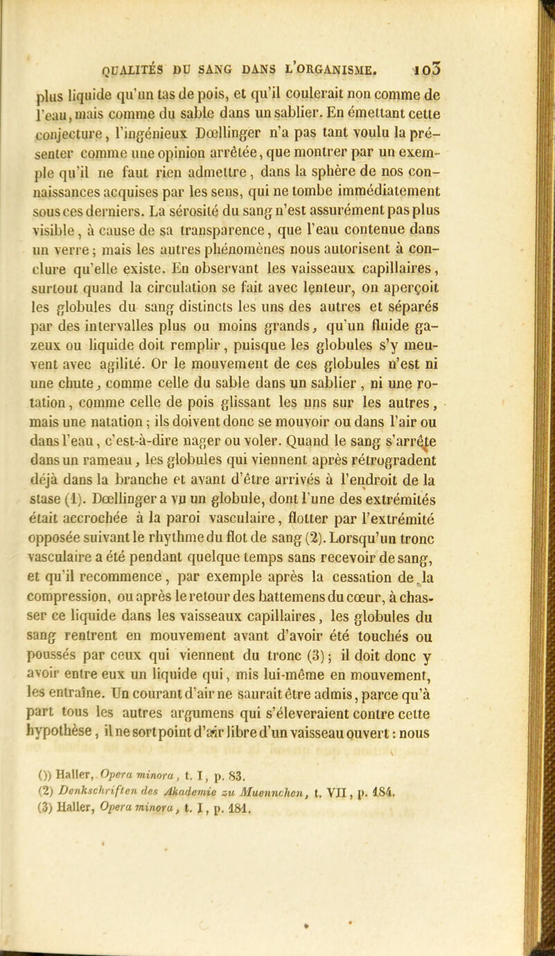 plus liquide qu'un tas de pois, et qu'il coulerait non comme de l'eau, niais comme du sable dans un sablier. En émettant cette conjecture, l'ingénieux Dcellinger n'a pas tant voulu la pré- senter comme une opinion arrêtée, que montrer par un exem- ple qu'il ne faut rien admettre, dans la sphère de nos con- naissances acquises par les sens, qui ne tombe immédiatement sous ces derniers. La sérosité du sang n'est assurément pas plus visible, à cause de sa transparence, que l'eau contenue dans un verre ; mais les autres phénomènes nous autorisent à con- clure qu'elle existe. En observant les vaisseaux capillaires, surtout quand la circulation se fait avec lenteur, on aperçoit les globules du sang distincts les uns des autres et séparés par des intervalles plus ou moins grands, qu'un fluide ga- zeux ou liquide doit remplir, puisque les globules s'y meu- vent avec agilité. Or le mouvement de ces globules n'est ni une chute,, comme celle du sable dans un sablier , ni une ro- tation , comme celle de pois glissant les uns sur les autres, mais une natation ; ils doivent donc se mouvoir ou dans l'air ou dans l'eau, c'est-à-dire nager ou voler. Quand le sang s'arrête dans un rameau, les globules qui viennent après rétrogradent déjà dans la branche et avant d'être arrivés à l'endroit de la stase (1). Dcellinger a vu un globule, dont l'une des extrémités était accrochée à la paroi vasculaire, flotter par l'extrémité opposée suivant le rhythmedu flot de sang (2). Lorsqu'un tronc vasculaire a été pendant quelque temps sans recevoir de sang, et qu'il recommence, par exemple après la cessation de Ja compression, ou après le retour des battemens du cœur, à chas- ser ce liquide dans les vaisseaux capillaires, les globules du sang rentrent en mouvement avant d'avoir été touchés ou poussés par ceux qui viennent du tronc (3) ; il doit donc y avoir entre eux un liquide qui, mis lui-même en mouvement, les entraîne. Un courant d'air ne saurait être admis, parce qu'à part tous les autres argumens qui s'élèveraient contre cette hypothèse, il ne sort point d'air libre d'un vaisseau ouvert : nous ()) Haller, Opéra minora, t. I, p. 83. (2) Donhschriften des Akudemie zu Muennchen, t. VII, 1>. 1S4. (3) Haller, Opéra minora, t. I, p. 181.