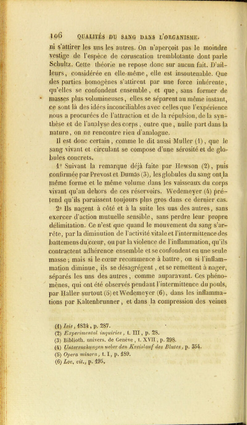 ni s'attirer les uns les autres. On n'aperçoit pas le moindre vestige de l'espèce de coruscation tremblotante dont parle Schultz. Celte théorie ne repose donc sur aucun fait. D'ail- leurs, considérée en elle-même, elle est insoutenable. Que des parties homogènes s'attirent par une force inhérente, qu'elles se confondent ensemble, et que, sans former de masses plus volumineuses, elles se séparent au même instant, ce sont là des idées inconciliables avec celles que l'expérience nous a procurées de l'attraction et de la répulsion, do la syn- thèse et de l'analyse des corps, outre que, nulle part dans la nature, on ne rencontre rien d'analogue. Il est donc certain, comme le dit aussi Mu lier (1), que le sang vivant et circulant se compose d'une sérosité et de glo- bules concrets. 1° Suivant la remarque déjà faite par Hewson (2), puis confirmée par Prévost et Dumas (3), les globules du sang ont la même forme et le même volume dans les vaisseaux du corps vivant qu'au dehors de ces réservoirs. Wedemeyer (4) pré- tend qu'ils paraissent toujours plus gros dans ce dernier cas. 2° Ils nagent à côté et à la suite les uns des autres, sans exercer d'action mutuelle sensible, sans perdre leur propre délimitation. Ce n'est que quand le mouvement du sang s'ar- rête, parla diminution de l'activité vitale et l'intermittence des battemensdu cœur, ou par la violence de l'inflammation, qu'ils contractent adhérence ensemble et se confondent en une seule masse ; mais si le cœur recommence à battre, ou si l'inflam- mation diminue, ils se désagrègent, et se remettent à nager, séparés les uns des autres , comme auparavant. Ces phéno- mènes, qui ont été observés pendant l'intermittence du pouls, par Haller surtout (5) et Wedemeyer (6), dans les inflamma- tions par Kaltenbrunner, et dans la compression des veines (1) Isis, 4824, p. 287. (2) Expérimental inquiries, t. III, p. 28. (3) Biblioth. univers, de Genève , t. XVII, p. 298. (4) UnlorsuchuiKjenuehcr don Krcislauf des Blutes, p. 354. (5) Opéra minora, 1.1, p. 189. (6) Loc, cit., p. 195,