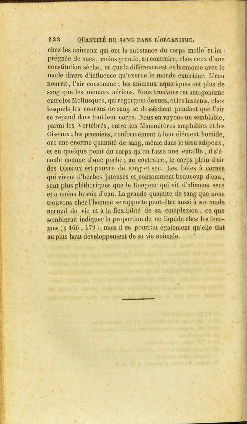 chez les animaux qui ont la substance du corps molle 'et im prégnée de sucs, moins grande, au contraire, chez ceux, d'une constitution sèche, et que la différence est enharmonie avec le mode divers d'influence qu'exerce le monde extérieur. L'eau nourrit, l'air consomme ; les animaux aquatiques ont plus de sang que les animaux aériens. Nous trouvons cet antagonisme entre les Mollusques, qui regorgent de sucs, et les Insectes, chez lesquels les courans de sang se dessèchent pendant que l'air se répand dans tout leur corps. Nous en voyons un semblable, parmi les Vertébrés, entre les Mammifères amphibies et les Oiseaux ; les premiers, conformément à leur élément humide, ont une énorme quantité de sang, même dans le tissu adipeux, et en quelque point du corps qu'on fasse une entaille , il s'é- coule comme d'une poche ; au contraire, le corps plein d'air des Oiseaux est pauvre de sang et sec. Les bêtes à cornes qui vivent d'herbes juteuses et^consomment beaucoup d'eau, sont plus pléthoriques que le Rongeur qui vit d'alimens secs et a moins besoin d'eau. La grande quantité de sang que nous trouvons chez l'homme se rapporte peut-être aussi à son mode normal de vie et à la flexibilité de sa complexion , ce que semblerait indiquer la proportion de ce liquide chez les fem- mes ( § 166 , 179 ) ; mais il se pourrait également qu'elle tînt au plus haut développement de sa vie animale.